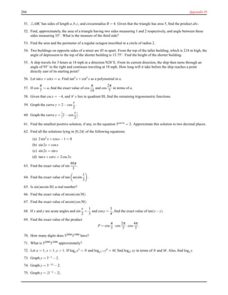 266 Appendix D
51. △ABC has sides of length a,b,c, and circumradius R = 4. Given that the triangle has area 5, ﬁnd the product abc.
52. Find, approximately, the area of a triangle having two sides measuring 1 and 2 respectively, and angle between these
sides measuring 35◦. What is the measure of the third side?
53. Find the area and the perimeter of a regular octagon inscribed in a circle of radius 2.
54. Two buildings on opposite sides of a street are 45 m apart. From the top of the taller building, which is 218 m high, the
angle of depression to the top of the shorter building is 13.75◦. Find the height of the shorter building.
55. A ship travels for 3 hours at 18 mph in a direction N28◦E. From its current direction, the ship then turns through an
angle of 95◦ to the right and continues traveling at 18 mph. How long will it take before the ship reaches a point
directly east of its starting point?
56. Let tanx+ cotx = a. Find tan3
x+ cot3
x as a polynomial in a.
57. If cos
π
7
= a, ﬁnd the exact value of cos
π
14
and cos
2π
7
in terms of a.
58. Given that cscx = −4, and C x lies in quadrant III, ﬁnd the remaining trigonometric functions.
59. Graph the curve y = 2 − cos
x
2
.
60. Graph the curve y = 2 − cos
x
2
.
61. Find the smallest positive solution, if any, to the equation 3cos3x = 2. Approximate this solution to two decimal places.
62. Find all the solutions lying in [0;2π] of the following equations:
(a) 2sin2
x+ cosx− 1 = 0
(b) sin2x = cosx
(c) sin2x = sinx
(d) tanx+ cotx = 2csc2x
63. Find the exact value of sin
88π
3
.
64. Find the exact value of tan arcsin
1
3
.
65. Is sin(arcsin30) a real number?
66. Find the exact value of arcsin(sin30).
67. Find the exact value of arcsin(cos30).
68. If x and y are acute angles and sin
x
2
=
1
3
and cosy =
3
4
, ﬁnd the exact value of tan(x− y).
69. Find the exact value of the product
P = cos
π
7
·cos
2π
7
·cos
4π
7
.
70. How many digits does 5200031000 have?
71. What is 52000
31000
approximately?
72. Let a > 1, x > 1, y > 1. If loga x3 = N and loga1/3 y4 = M, ﬁnd loga2 xy in terms of N and M. Also, ﬁnd logx y.
73. Graph y = 3−x − 2.
74. Graph y = 3−|x| − 2.
75. Graph y = |3−x − 2|.
 