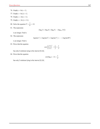 Essay Questions 267
76. Graph y = ln(x+ 1).
77. Graph y = ln(|x|+ 1).
78. Graph y = |ln(x+ 1)|.
79. Graph y = |ln|(x+ 1)||.
80. Solve the equation 3x +
1
3x
= 12.
81. The expression
(log2 3)·(log3 4)·(log4 5)···(log511 512)
is an integer. Find it.
82. The expression
log(tan1◦
)+ log(tan2◦
)+ log(tan3◦
)+ ···+ log(tan89◦
)
is an integer. Find it.
83. Prove that the equation
cos
3
2
x
− 1 =
1
2
,
has only 4 solutions lying in the interval [0;2π].
84. Prove that the equation
cos(log3 x− 2) =
1
2
,
has only 2 solutions lying in the interval [0;2π].
 