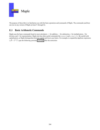 E Maple
The purpose of these labs is to familiarise you with the basic operations and commands of Maple. The commands used here
can run on any version of Maple (at least V through X).
E.1 Basic Arithmetic Commands
Maple uses the basic commands found in most calculators: + for addition, − for subtraction, ∗ for multiplication, / for
division, and ∧ for exponentiation. Maple also has other useful commands like expand and simplify. Be careful with
capitalisation, as Maple distinguishes between capital and lower case letters. For example, to expand the algebraic expression
(
√
8− 21/2)2, type the following, pressing ENTER after the semicolon:
268
 