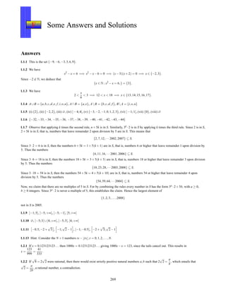 F Some Answers and Solutions
Answers
1.1.1 This is the set {−9,−6,−3,3,6,9}.
1.1.2 We have
x2
−x = 6 =⇒ x2
−x−6 = 0 =⇒ (x−3)(x+2) = 0 =⇒ x ∈ {−2,3}.
Since −2 ∈ N, we deduce that
{x ∈ N : x2
−x = 6,} = {3}.
1.1.3 We have
2 <
x
6
< 3 =⇒ 12 < x < 18 =⇒ x ∈ {13,14,15,16,17}.
1.1.4 A∪B = {a,b,c,d,e, f,i,o,u}, A∩B = {a,e}, AB = {b,c,d, f }, BA = {i,o,u}
1.1.5 (i) {2}, (ii) {−2,2}, (iii) ∅, (iv) ]−4;4[, (v) {−3,−2,−1,0,1,2,3}, (vi) ]−1;1[, (vii) {0}, (viii) ∅
1.1.6 {−32,−33,−34, −35,−36, −37,−38,−39, −40,−41,−42,−43,−44}
1.1.7 Observe that applying k times the second rule, n+5k is in S. Similarly, 3k ·2 is in S by applying k times the third rule. Since 2 is in S,
2+5k is in S, that is, numbers that leave remainder 2 upon division by 5 are in S. This means that
{2,7,12,···2002,2007} ⊆ S.
Since 3·2 = 6 is in S, then the numbers 6+5k = 1+5(k +1) are in S, that is, numbers 6 or higher that leave remainder 1 upon division by
5. Thus the numbers
{6,11,16,···2001,2006} ⊆ S.
Since 3·6 = 18 is in S, then the numbers 18+5k = 3+5(k+3) are in S, that is, numbers 18 or higher that leave remainder 3 upon division
by 5. Thus the numbers
{18,23,28,···2003,2008} ⊆ S.
Since 3·18 = 54 is in S, then the numbers 54+5k = 4+5(k +10) are in S, that is, numbers 54 or higher that leave remainder 4 upon
division by 5. Thus the numbers
{54,59,64,···2004} ⊆ S.
Now, we claim that there are no multiples of 5 in S. For by combining the rules every number in S has the form 3a ·2+5b, with a ≥ 0,
b ≥ 0 integers. Since 3a ·2 is never a multiple of 5, this establishes the claim. Hence the largest element of
{1,2,3,...,2008}
not in S is 2005.
1.1.9 ]−1;5[, ]−5;+∞[, ]−5;−1], [5;+∞[
1.1.10 ∅, ]−5;3[ ∪[4;+∞[, ]−5;3[, [4;+∞[
1.1.11 −0.5;−2+
√
3 , −1;
√
2−1 , [−1;−0.5[, −2+
√
3;
√
2−1
1.1.13 Hint: Consider the N +1 numbers tx−⌊tx⌋,t = 0,1,2,...,N.
1.2.1 If x = 0.123123123... then 1000x = 0.123123123... giving 1000x−x = 123, since the tails cancel out. This results in
x =
123
999
=
41
333
.
1.2.2 If
√
8 = 2
√
2 were rational, then there would exist strictly positive natural numbers a,b such that 2
√
2 =
a
b
, which entails that
√
2 =
a
2b
, a rational number, a contradiction.
269
 
