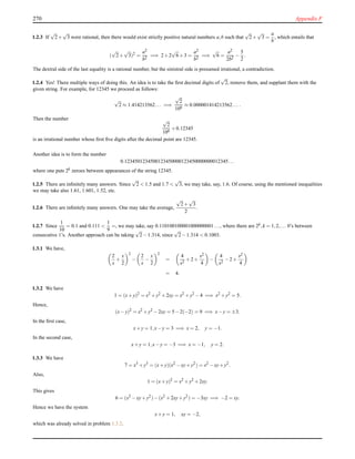 270 Appendix F
1.2.3 If
√
2+
√
3 were rational, then there would exist strictly positive natural numbers a,b such that
√
2+
√
3 =
a
b
, which entails that
(
√
2+
√
3)2
=
a2
b2
=⇒ 2+2
√
6+3 =
a2
b2
=⇒
√
6 =
a2
2b2
−
5
2
.
The dextral side of the last equality is a rational number, but the sinistral side is presumed irrational, a contradiction.
1.2.4 Yes! There multiple ways of doing this. An idea is to take the ﬁrst decimal digits of
√
2, remove them, and supplant them with the
given string. For example, for 12345 we proceed as follows:
√
2 ≈ 1.414213562... =⇒
√
2
106
≈ 0.000001414213562... .
Then the number √
2
106
+0.12345
is an irrational number whose ﬁrst ﬁve digits after the decimal point are 12345.
Another idea is to form the number
0.1234501234500123450000123450000000012345...
where one puts 2k zeroes between appearances of the string 12345.
1.2.5 There are inﬁnitely many answers. Since
√
2 < 1.5 and 1.7 <
√
3, we may take, say, 1.6. Of course, using the mentioned inequalities
we may take also 1.61, 1.601, 1.52, etc.
1.2.6 There are inﬁnitely many answers. One may take the average,
√
2+
√
3
2
.
1.2.7 Since
1
10
= 0.1 and 0.111 <
1
9
=, we may take, say 0.110100100001000000001..., where there are 2k,k = 1,2,... 0’s between
consecutive 1’s. Another approach can be taking
√
2−1.314, since
√
2−1.314 < 0.1003.
1.3.1 We have,
2
x
+
x
2
2
−
2
x
−
x
2
2
=
4
x2
+2+
x2
4
−
4
x2
−2+
x2
4
= 4.
1.3.2 We have
1 = (x+y)2
= x2
+y2
+2xy = x2
+y2
−4 =⇒ x2
+y2
= 5.
Hence,
(x−y)2
= x2
+y2
−2xy = 5−2(−2) = 9 =⇒ x−y = ±3.
In the ﬁrst case,
x+y = 1,x−y = 3 =⇒ x = 2, y = −1.
In the second case,
x+y = 1,x−y = −3 =⇒ x = −1, y = 2.
1.3.3 We have
7 = x3
+y3
= (x+y)(x2
−xy+y2
) = x2
−xy+y2
.
Also,
1 = (x+y)2
= x2
+y2
+2xy.
This gives
6 = (x2
−xy+y2
)−(x2
+2xy+y2
) = −3xy =⇒ −2 = xy.
Hence we have the system
x+y = 1, xy = −2,
which was already solved in problem 1.3.2.
 