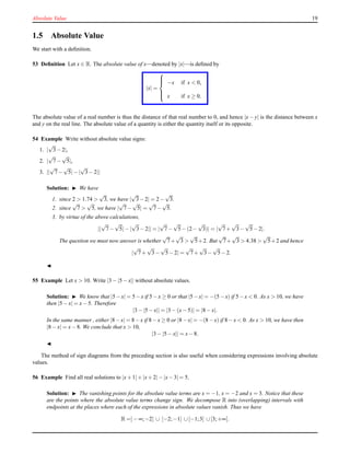 Absolute Value 19
1.5 Absolute Value
We start with a deﬁnition.
53 Deﬁnition Let x ∈ R. The absolute value of x—denoted by |x|—is deﬁned by
|x| =



−x if x < 0,
x if x ≥ 0.
The absolute value of a real number is thus the distance of that real number to 0, and hence |x − y| is the distance between x
and y on the real line. The absolute value of a quantity is either the quantity itself or its opposite.
54 Example Write without absolute value signs:
1. |
√
3− 2|,
2. |
√
7−
√
5|,
3. ||
√
7−
√
5|− |
√
3− 2||
Solution: ◮ We have
1. since 2 > 1.74 >
√
3, we have |
√
3− 2| = 2 −
√
3.
2. since
√
7 >
√
5, we have |
√
7−
√
5| =
√
7−
√
5.
3. by virtue of the above calculations,
||
√
7−
√
5|− |
√
3− 2|| = |
√
7−
√
5− (2 −
√
3)| = |
√
7+
√
3−
√
5− 2|.
The question we must now answer is whether
√
7+
√
3 >
√
5+2. But
√
7+
√
3 > 4.38 >
√
5+2 and hence
|
√
7+
√
3−
√
5− 2| =
√
7+
√
3−
√
5− 2.
◭
55 Example Let x > 10. Write |3 − |5 − x|| without absolute values.
Solution: ◮ We know that |5−x| = 5−x if 5−x ≥ 0 or that |5−x| = −(5−x) if 5−x < 0. As x > 10, we have
then |5 − x| = x− 5. Therefore
|3 − |5 − x|| = |3 − (x− 5)| = |8 − x|.
In the same manner , either |8−x| = 8−x if 8−x ≥ 0 or |8−x| = −(8−x) if 8−x < 0. As x > 10, we have then
|8 − x| = x− 8. We conclude that x > 10,
|3 − |5 − x|| = x− 8.
◭
The method of sign diagrams from the preceding section is also useful when considering expressions involving absolute
values.
56 Example Find all real solutions to |x+ 1|+ |x+ 2|− |x−3|= 5.
Solution: ◮ The vanishing points for the absolute value terms are x = −1, x = −2 and x = 3. Notice that these
are the points where the absolute value terms change sign. We decompose R into (overlapping) intervals with
endpoints at the places where each of the expressions in absolute values vanish. Thus we have
R =]− ∞;−2] ∪ [−2;−1] ∪[−1;3] ∪[3;+∞[.
 