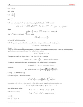 274 Appendix F
1.4.4 [−2;−1]
1.4.5 [3;+∞[
1.4.6
12
25
;
1
2
1.4.7
5
2
1.4.8 From the identity x2 −y2 = (x−y)(x+y) and using the fact that
√
n <
√
n+1, we obtain
n+1−n = 1 =⇒ (
√
n+1 −
√
n)(
√
n+1 +
√
n) = 1 =⇒
√
n+1 −
√
n =
1
√
n+1 +
√
n
>
1
2
√
n+1
.
Hence,
1
2
√
n+1
<
1
10
=⇒ 5 <
√
n+1 =⇒ 25 < n+1 =⇒ n > 24.
Since 5.12 = 26.01 > 26, we have
√
26 < 5.1. Hence,
√
26−
√
25 < 5.1−5 =
1
10
,
and so n = 25 fulﬁlls the inequality.
1.4.9 The quadratic equation will not have any real solutions as long as its determinant be strictly negative:
t2
−(t −1)(t) < 0 =⇒ t ∈ ]−∞;0[.
Hence At = ∅ ⇐⇒ t ∈ ]−∞;0[.
The set will have exactly one element either when t −1 = 0, which means that the equation reduces to a linear one, or if the quadratic
equation has a repeated root, which occurs when its discriminant vanishes:
t2
−(t −1)(t) = 0 =⇒ t = 0.
Thus the set has exactly one element when t = 1 and when t = 0, and it is seen that
A1 = {x ∈ Rx+
1
4
= 0} = {−
1
4
}, A0 = {x ∈ R−x2
= 0} = {0}.
The quadratic equation will have exactly two real solutions when its discriminant is strictly positive:
t −1 = 0,t2
−(t −1)(t) > 0 =⇒ t ∈ ]0;1[ ∪]1;+∞[.
In this case,
At = x ∈ R : (t −1)x2
+tx+
t
4
= 0 =
4
√
t −4t
8t −8
,
−4
√
t −4t
8t −8
.
1.4.10 {−1,0,1,2,3,4,5,6,7,8,9}
1.4.11 The inequality is obtained at once from
2x3
−6x2
+
11
2
x+1 >= x
√
2x−
3
√
2
2
+1 +1.
1.4.12 Either x ∈ ]−∞;0], or x ∈ ]0;1], or x ∈ ]1;+∞[. In the ﬁrst case the inequality is obvious, since for x ≤ 0
x8
≥ 0,−x5
≥ 0,x2
≥ 0,−x ≥ 0 =⇒ x8
−x5
+x2
−x+1 > 0.
In the second case we regroup
x8
−x5
+x2
−x+1 = x8
+x2
(1−x3
)+(1−x) > 0.
In the third case we have
x8
−x5
+x2
−x+1 = x5
(x3
−1)+x(x−1)+1 > 0
1.4.13 25
1.5.1
√
3−
√
15 −2
 