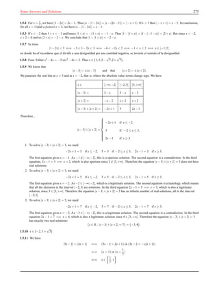 Some Answers and Solutions 275
1.5.2 For x > 1
2 , we have |1−2x| = 2x−1. Thus |x−|1−2x|| = |x−(2x−1)| = |−x+1|. If x > 1 then |−x+1| = x−1. In conclusion,
for all x > 1 (and a fortiori x > 2, we have |x−|1−2x|| = x−1.
1.5.3 If x < −2 then 1+x < −1 and hence |1+x| = −(1+x) = −1−x. Thus |1−|1+x|| = |1−(−1−x)| = |2+x|. But since x < −2,
x+2 < 0 and so |2+x| = −2−x. We conclude that |1−|1+x|| = −2−x.
1.5.7 Se tiene
|1−2x| < 3 ⇐⇒ −3 < 1−2x < 3 ⇐⇒ −4 < −2x < 2 ⇐⇒ −1 < x < 2 ⇐⇒ x ∈ ]−1;2[,
en donde ha of recordarse que el dividir a una desigualdad por una cantidad negativa, se invierte el sentido of la desigualdad.
1.5.8 Four. Either x2 −4x = −3 orx2 −4x = 3. Thus x ∈ {1,3,2−
√
7,2+
√
7}.
1.5.9 We know that
|x−3| = ±(x−3) and that |x+2| = ±(x+2).
We puncture the real line at x = 3 and at x = −2, that is, where the absolute value terms change sign. We have
x ∈ ]−∞;−2[ ]−2;3[ ]3;+∞[
|x−3| = 3−x 3−x x−3
|x+2| = −x−2 x+2 x+2
|x−3|+|x+2| = −2x+1 5 2x−1
Therefore ,
|x−3|+|x+2| =



−2x+1 if x ≤ −2,
5 if −2 ≤ x ≤ 3,
2x−1 if x ≥ 3.
1. To solve |x−3|+|x+2| = 3, we need
−2x+1 = 3 if x ≤ −2, 5 = 3 if −2 ≤ x ≤ 3, 2x−1 = 3 if x ≥ 3.
The ﬁrst equation gives x = −1. As −1 ∈ ]−∞;−2], this is a spurious solution. The second equation is a contradiction. In the third
equation, 2x−1 = 3 =⇒ x = 2, which is also spurious since 2 ∈ [3;+∞[. Therefore the equation |x−3|+|x+2| = 3 does not have
real solutions.
2. To solve |x−3|+|x+2| = 3, we need
−2x+1 = 5 if x ≤ −2, 5 = 5 if −2 ≤ x ≤ 3, 2x−1 = 5 if x ≥ 3.
The ﬁrst equation gives x = −2. As −2 ∈ ]−∞;−2], which is a legitimate solution. The second equation is a tautology, which means
that all the elements in the interval [−2;3] are solutions. In the third equation 2x−1 = 5 =⇒ x = 3, which is also a legitimate
solution, since 3 ∈ [3;+∞[. Therefore the equation |x−3|+|x+2| = 5 has an inﬁnite number of real solutions, all in the interval
[−2;3].
3. To solve |x−3|+|x+2| = 7, we need
−2x+1 = 7 if x ≤ −2, 5 = 7 if −2 ≤ x ≤ 3, 2x−1 = 7 if x ≥ 3.
The ﬁrst equation gives x = −3. As −3 ∈ ]−∞;−2], this is a legitimate solution. The second equation is a contradiction. In the third
equation 2x−1 = 7 =⇒ x = 4, which is also a legitimate solution since 4 ∈ [3;+∞[. Therefore the equation |x−3|+|x+2| = 3
has exactly two real solutions:
{x ∈ R : |x−3|+|x+2| = 7} = {−3,4}.
1.5.10 x ∈ {−2,1+
√
5}
1.5.11 We have
|5x−2| = |2x+1| ⇐⇒ (5x−2 = 2x+1) or (5x−2 = −(2x+1))
⇐⇒ (x = 1) or (x =
1
7
)
⇐⇒ x ∈
1
7
,1
 