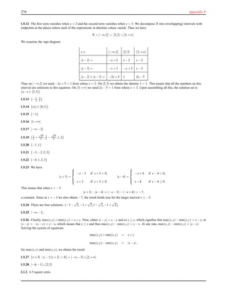 276 Appendix F
1.5.12 The ﬁrst term vanishes when x = 2 and the second term vanishes when x = 3. We decompose R into (overlapping) intervals with
endpoints at the places where each of the expressions in absolute values vanish. Thus we have
R = ]−∞;2] ∪ [2;3] ∪[3;+∞[.
We examine the sign diagram
x ∈ ]−∞;2] [2;3] [3;+∞[
|x−2| = −x+2 x−2 x−2
|x−3| = −x+3 −x+3 x−3
|x−2|+|x−3| = −2x+5 1 2x−5
Thus on ]−∞;2] we need −2x+5 = 1 from where x = 2. On [2;3] we obtain the identity 1 = 1. This means that all the numbers on this
interval are solutions to this equation. On [3;+∞[ we need 2x−5 = 1 from where x = 3. Upon assembling all this, the solution set is
{x : x ∈ [2;3]}.
1.5.13 {−1
2 , 3
2 }
1.5.14 {x|x ∈ [0;1]}
1.5.15 {−1}
1.5.16 [1;+∞[
1.5.17 ]−∞;−2]
1.5.19 {3
2 +
√
17
2 , 3
2 −
√
17
2 ,1,2}
1.5.20 {−1,1}
1.5.21 {−3,−2,2,3}
1.5.22 {−6,1,2,3}
1.5.23 We have
|x+3| =



−x−3 if x+3 < 0,
x+3 if x+3 ≥ 0.
|x−4| =



−x+4 if x−4 < 0,
x−4 if x−4 ≥ 0.
This means that when x < −3
|x+3|−|x−4| = (−x−3)−(−x+4) = −7,
a constant. Since at x = −3 we also obtain −7, the result holds true for the larger interval x ≤ −3.
1.5.24 There are four solutions: {−1−
√
2,−1+
√
2,1−
√
2,−1+
√
2}.
1.5.25 ]−∞;−1].
1.5.26 Clearly, max(x,y)+min(x,y) = x+y. Now, either |x−y| = x−y and so x ≥ y, which signiﬁes that max(x,y)−min(x,y) = x−y, or
|x−y| = −(x−y) = y−x, which means that y ≥ x and thus max(x,y)−min(x,y) = y−x. At any rate, max(x,y)−min(x,y) = |x−y|.
Solving the system of equations
max(x,y)+min(x,y) = x+y
max(x,y)−min(x,y) = |x−y|,
for max(x,y) and min(x,y), we obtain the result.
1.5.27 {x ∈ R : |x−1||x+2| > 4} = ]−∞;−3] ∪[2;+∞[
1.5.28 ]−4;−1[ ∪]2;5[
2.1.2 4.5 square units.
 
