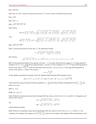 Some Answers and Solutions 277
2.1.3 TFTFTTF
2.1.4 False. (R{0})2 consists of the plane minus the axes. R2 {(0,0)} consists of the plane minus the origin.
2.2.1 2
√
10
2.2.2
√
2|b−a|
2.2.3 (a2 −b)2 +(b2 −a)2
2.2.4 We have,
d (a,b),
a+c
2
,
b+d
2
= a−
a+c
2
2
+ b−
b+d
2
2
=
a−c
2
2
+
b−d
2
2
.
Also,
d
a+c
2
,
b+d
2
,(c,d) =
a+c
2
−c
2
+
b+d
2
−d
2
=
a−c
2
2
+
b−d
2
2
.
2.2.5 4x2 +(a+b)2t2
2.2.6 C is the point that divides AB in the ratio 3 : 2. By Joachimstal’s formula,
C =
2·1+3·4
3+2
,
2·5+3·10
3+2
=
14
5
,8 .
2.2.7 We have
(x−0)2 +(1−2)2 = 2 =⇒ x2 +1 = 2 =⇒ x2
+1 = 4 =⇒ x2
= 3 =⇒ x = ±
√
3.
2.2.8 The bug should travel along two line segments: ﬁrst from (−1,1) the origin, and then from the origin to (2,1) avoiding quadrant II
altogether. For, if a > 0,b > 0 then the line segment joining (−b,0) and (a,0) lies in quadrant II, it is
√
a2 +b2 long, and the bug spends an
amount of time equal to
√
a2 +b2
2
on this line. But a path on the axes from (−b,0) to (a,0) is a+b units long and the bug spends an
amount of time equal to a+b there. Thus as long as
a+b ≤
a2 +b2
2
the bug should avoid quadrant II completely. But by the Arithmetic-Mean-Geometric-Mean Inequality we have
2ab ≤ a2
+b2
=⇒ (a+b)2
= a2
+2ab+b2
≤ 2a2
+2b2
=⇒ a+b ≤
√
2 a2 +b2,
which means that as long as the speed of the bug in quadrant II is <
1
√
2
then the bug will better avoid quadrant II. Since
1
2
<
1
√
2
, this
follows in our case.
2.2.9 (0,−3/4)
2.2.10 (2b−a,2a−b)
2.2.11 Without loss of generality assume that the rectangle ABCD has vertices at A(0,0), B(u,0), C(u,v) and D(0,v). Its diagonals are AC
and BD, which results in
AC = (u−0)2 +(v−0)2 = u2 +v2,
and
BD = (u−0)2 +(0−v)2 = u2 +v2,
demonstrating their equality.
2.2.12 Without loss of generality, assume that the parallelogram ABCD has vertices at A(0,0), B(u,0), C(u+w,v) and D(w,v). The
coordinates of the midpoint of the segment AC are
u+w
2
,
v
2
, which are the coordinates of the midpoint of BD, demonstrating the result.
 