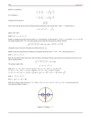 278 Appendix F
2.2.13 Its x coordinate is
1
2
−
1
8
+
1
32
−··· =
1
2
1− −1
4
=
2
5
.
Its y coordinate is
1−
1
4
+
1
16
−··· =
1
1− −1
4
=
4
5
.
Therefore, the ﬂy ends up in
2
5
,
4
5
.
Here we have used the fact the sum of an inﬁnite geometric progression with common ratio r, with |r| < 1 and ﬁrst term a is
a+ar +ar2
+ar3
+··· =
a
1−r
.
2.2.14 (3a+b
4 , 3b+a
4 )
2.2.15 (a,b) ; (−a,−b) ; (a,−b)
2.2.16 It is enough to prove this in the case when a,b,c,d are all positive. To this end, put O = (0,0), L = (a,b) and M = (a+c,b+d). By
the triangle inequality OM ≤ OL +LM, where equality occurs if and only if the points are collinear. But then
(a+c)2 +(b+d)2 = OM ≤ OL +LM = a2 +b2 + c2 +d2,
and equality occurs if and only if the points are collinear, that is
a
b
=
c
d
.
2.2.18 Use the above generalisation of Minkowski’s Inequality and the fact that 172 +1442 = 1452. The desired value is S12.
2.3.2 (x−2)2 +(y−3)2 = 2
2.3.3 We must ﬁnd the radius of this circle. Since the radius is the distance from the centre of the circle to any point on the circle, we see
that the required radius is
(−1−1)2 +(1−2)2 =
√
5 ≈ 2.236.
The equation sought is thus
(x+1)2
+(y−1)2
= 5.
2.3.4 (1) x2 +(y−1)2 = 36,C = (0,1),R = 6. (2) (x+2)2 +(y−1)2 = 25,C = (−2,1),R = 5, (3)
(x+2)2 +(y−1)2 = 10,C = (−2,1),R =
√
10, (4) (x−2)2 +y2 = 12,C = (2,0),R = 2
√
3 (5)
(x+ 1
2 )2 +(y− 3
2 )2 = 5
8 ,C = (−1
2 , 3
2 ),R = 5
8 , (6) (x+ 1√
3
)2 +(y−
√
3
3 )2 = 5
3 ,C = (−
√
3
3 ,
√
3),R = 5
3
2.3.6 (x−1)2 +(y−3)2 = 5
2.3.7 (x− 9
10 )2 +(y− 1
10 )2 = 221
50
2.3.9 This is asking to draw the circles x2 +y2 = 100, (x+4)2 +y2 = 4, (x−4)2 +y2 = 4, x2 +(y+4)2 = 4, all in the same set of
axes.The picture appears in ﬁgure F.1.
Figure F.1: Problem 2.3.9.
 