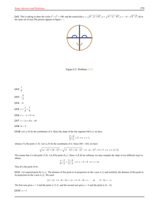 Some Answers and Solutions 279
2.4.2 This is asking to draw the circle x2 +y2 = 100, and the semicircles y = 4−(x+4)2, y = 4−(x−4)2, y = −4−
√
4−x2, all in
the same set of axes.The picture appears in ﬁgure F.1.
Figure F.2: Problem 2.4.2.
2.5.2
7
9
2.5.3 −
b
a
2.5.4 −6
2.5.5 y =
x
4
+
1
4
2.5.6 y = −x+b+a
2.5.7 y = (a+b)x−ab
2.5.8 m = 2
2.5.10 Let (x,0) be the coordinates of S. Since the slope of the line segment SM is 2, we have
2−0
2−x
= 2 =⇒ x = 1,
whence S is the point (1,0). Let (a,0) be the coordinates of A. Since SM = MA, we have
(a−2)2 +(0−2)2 = (1−2)2 +(0−2)2 =⇒ (a−2)2
+4 = 5 =⇒ a ∈ {1,3}.
This means that A is the point (3,0). Let B be point (0,y). Since A,B,M are collinear, we may compute the slope in two different ways to
obtain,
y−2
0−2
=
2−0
2−3
=⇒ y−2 = 4 =⇒ y = 6.
Thus B is the point (0,6).
2.5.11 Let required point be (x,y). The distance of this point to its projection on the x-axis is |y| and similarly, the distance of this point to
its projection on the x-axis is |x|. We need
|y| = |x| =⇒ |6−2x| = |x| =⇒ 6−2x = x or 6−2x = −x.
The ﬁrst case gives x = 2 and the point is (2,2), and the second case gives x = 6 and the point is (6,−6).
2.5.12 x = 3
 