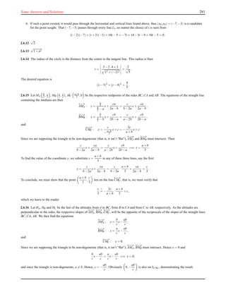 Some Answers and Solutions 281
6. If such a point existed, it would pass through the horizontal and vertical lines found above, thus (x0,y0) = (−7,−3) is a candidate
for the point sought. That (−7,−3) passes through every line Lt, no matter the choice of t is seen from
(t −2)(−7)+(t +3)(−3)+10t −5 = −7t +14−3t −9+10t −5 = 0.
2.6.12
√
2
2.6.13
√
1+a2
2.6.14 The radius of the circle is the distance from the centre to the tangent line. This radius is then
r =
3−2·4+3
12 +(−2)2
=
2
√
5
.
The desired equation is
(x−3)2
+(y−4)2
=
4
5
.
2.6.15 Let MA
b
2 , c
2 , MB
a
2 , c
2 , MC
a+b
2 ,0 be the respective midpoints of the sides BC, CA and AB. The equations of the straight line
containing the medians are then
←−→
AMA : y =
c
2
b
2 −a
x+
ca
2a−b
=
c
b−2a
x+
ca
2a−b
,
←−→
BMB : y =
c
2
a
2 −b
x+
cb
2b−a
=
c
a−2b
x+
cb
2b−a
,
and
←−→
CMC : y =
c
−a+b
2
x+c = −
2c
a+b
x+c.
Since we are supposing the triangle to be non-degenerate (that is, it isn’t “ﬂat”),
←−→
AMA and
←−→
BMB must intersect. Then
c
b−2a
x+
ca
2a−b
=
c
a−2b
x+
cb
2b−a
=⇒ x =
a+b
3
.
To ﬁnd the value of the coordinate y, we substitute x =
a+b
3
in any of these three lines, say the ﬁrst:
y =
c
b−2a
x+
ca
2a−b
=
c
b−2a
·
a+b
3
+
ca
2a−b
=
c
3
.
To conclude, we must shew that the point
a+b
3
,
c
3
lies on the line
←−→
CMC, that is, we must verify that
c
3
?
= −
2c
a+b
·
a+b
3
+c,
which we leave to the reader.
2.6.16 Let HA, HB and HC be the feet of the altitudes from A to BC, from B to CA and from C to AB, respectively. As the altitudes are
perpendicular to the sides, the respective slopes of
←−→
AHA,
←−→
BHB,
←−→
CHC, will be the opposite of the reciprocals of the slopes of the straight lines
BC, CA, AB. We then ﬁnd the equations
←−→
AMA : y =
b
c
x−
ab
c
,
←−→
BMB : y =
a
c
x−
ab
c
,
and
←−→
CMC : x = 0.
Since we are supposing the triangle to be non-degenerate (that is, it isn’t “ﬂat”),
←−→
AMA,
←−→
BMB must intersect. Hence x = 0 and
b
c
x−
ab
c
=
a
c
x−
ab
c
=⇒ x = 0,
and since the triangle is non-degenerate, a = b. Hence, y = −
ab
c
. Obviously 0,−
ab
c
is also on LCMC
, demonstrating the result.
 