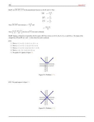 282 Appendix F
2.6.17 Let
←→
A′B′,
←−→
B′C′,
←−→
C′A′ be the perpendicular bisectors to AB, BC and CA. Then
←→
A′
B′
: x =
a+b
2
,
←−→
B′
C′
: y =
b
c
x,
←−→
C′
A′
: y =
a
c
x.
Since
←→
A′B′,
←−→
B′C′ must intersect, x =
a+b
2
and
y =
b(a+b)
2c
.
Since
a+b
2
,
ab+c2
2c
also lies on
←−→
C′A′, the result is obtained.
2.6.18 Suppose, without loss of generality, that the square ABCD has vertices at A(0,0), B(a,0), C(a,a) and D(0,a). The slopes of the
straight lines
←→
AD and
←→
BC are 1 and −1, from where the result is achieved.
2.7.1
1. This is y = (−x+1)−(−x)+(−x−1) = −x.
2. This is y = (−x+1)−(−x)+(x+1) = x+2.
3. This is y = (−x+1)−(+x)+(x+1) = −x+2.
4. This is y = (x−1)−(+x)+(x+1) = x.
5. The graph of C appears in ﬁgure F.4.
1
2
3
4
5
6
7
−1
−2
−3
−4
−5
−6
−7
−8
1 2 3 4 5 6 7−1−2−3−4−5−6−7−8
Figure F.4: Problem 2.7.1.
2.7.2 The graph appears in ﬁgure F.5.
1
2
3
4
5
6
7
−1
−2
−3
−4
−5
−6
−7
−8
1 2 3 4 5 6 7−1−2−3−4−5−6−7−8
Figure F.5: Problem 2.7.2.
 