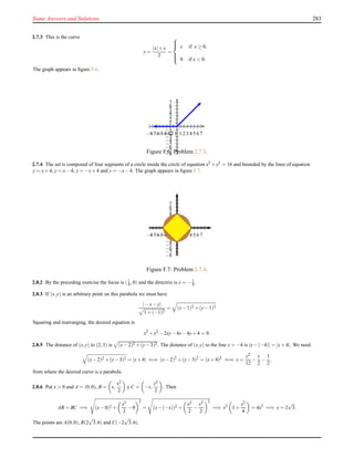Some Answers and Solutions 283
2.7.3 This is the curve
y =
|x|+x
2
=



x if x ≥ 0,
0 if x < 0.
The graph appears in ﬁgure F.6.
1
2
3
4
5
6
7
−1
−2
−3
−4
−5
−6
−7
−8
1 2 3 4 5 6 7−1−2−3−4−5−6−7−8
Figure F.6: Problem 2.7.3.
2.7.4 The set is composed of four segments of a circle inside the circle of equation x2 +y2 = 16 and bounded by the lines of equation
y = x+4, y = x−4, y = −x+4 and y = −x−4. The graph appears in ﬁgure F.7.
1
2
3
4
5
6
7
−1
−2
−3
−4
−5
−6
−7
−8
1 2 3 4 5 6 7−1−2−3−4−5−6−7−8
Figure F.7: Problem 2.7.4.
2.8.2 By the preceding exercise the focus is (1
4 ,0) and the directrix is x = −1
4 .
2.8.3 If (x,y) is an arbitrary point on this parabola we must have
|−x−y|
1+(−1)2
= (x−1)2 +(y−1)2
Squaring and rearranging, the desired equation is
x2
+y2
−2xy−4x−4y+4 = 0.
2.8.5 The distance of (x,y) to (2,3) is (x−2)2 +(y−3)2. The distance of (x,y) to the line x = −4 is |x−(−4)| = |x+4|. We need
(x−2)2 +(y−3)2 = |x+4| ⇐⇒ (x−2)2
+(y−3)2
= (x+4)2
⇐⇒ x =
y2
12
−
y
2
−
1
2
,
from where the desired curve is a parabola.
2.8.6 Put x > 0 and A = (0,0), B = x,
x2
2
y C = −x,
x2
2
. Then
AB = BC =⇒ (x−0)2 +
x2
2
−0
2
= (x−(−x))2 +
x2
2
−
x2
2
2
=⇒ x2
1+
x2
4
= 4x2
=⇒ x = 2
√
3.
The points are A(0,0), B(2
√
3,6) and C(−2
√
3,6).
 