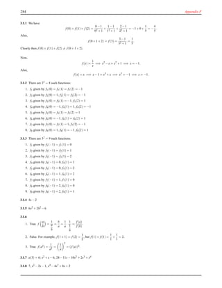 284 Appendix F
3.1.1 We have
f (0)+ f (1)+ f (2) =
0−1
02 +1
+
1−1
12 +1
+
2−1
22 +1
= −1+0+
1
5
= −
4
5
.
Also,
f (0+1+2) = f (3) =
3−1
32 +1
=
1
5
.
Clearly then f (0)+ f (1)+ f (2) = f (0+1+2).
Now,
f (x) =
1
x
=⇒ x2
−x = x2
+1 =⇒ x = −1.
Also,
f (x) = x =⇒ x−1 = x3
+x =⇒ x3
= −1 =⇒ x = −1.
3.1.2 There are 23 = 8 such functions:
1. f1 given by f1(0) = f1(1) = f1(2) = −1
2. f2 given by f2(0) = 1, f2(1) = f2(2) = −1
3. f3 given by f3(0) = f3(1) = −1, f3(2) = 1
4. f4 given by f4(0) = −1, f4(1) = 1, f4(2) = −1
5. f5 given by f5(0) = f5(1) = f5(2) = 1
6. f6 given by f6(0) = −1, f6(1) = f6(2) = 1
7. f7 given by f7(0) = f7(1) = 1, f7(2) = −1
8. f8 given by f8(0) = 1, f8(1) = −1, f8(2) = 1
3.1.3 There are 32 = 9 such functions:
1. f1 given by f1(−1) = f1(1) = 0
2. f2 given by f2(−1) = f2(1) = 1
3. f3 given by f3(−1) = f3(1) = 2
4. f4 given by f4(−1) = 0, f4(1) = 1
5. f5 given by f5(−1) = 0, f5(1) = 2
6. f6 given by f6(−1) = 1, f6(1) = 2
7. f7 given by f7(−1) = 1, f7(1) = 0
8. f8 given by f8(−1) = 2, f8(1) = 0
9. f9 given by f9(−1) = 2, f9(1) = 1
3.1.4 4x−2
3.1.5 6x2 +2h2 −6
3.1.6
1. True. f
a
b
=
1
a
b
=
b
a
=
1
a
·
1
1
b
=
f (a)
f (b)
.
2. False. For example, f (1+1) = f (2) =
1
2
, but f (1)+ f (1) =
1
1
+
1
1
= 2.
3. True. f (a2) =
1
a2
=
1
a
2
= (f (a))2.
3.1.7 a(3) = 6; x2 +x−6; 24−11x−10x2 +2x3 +x4
3.1.8 7, x2 −2x−1, x4 −4x3 +8x+2
 