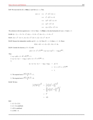 Some Answers and Solutions 285
3.1.9 We must look for all x ∈ Dom(f ) such that s(x) = x. Thus
s(x) = x =⇒ x5 −2x3 +2x = x
=⇒ x5 −2x3 +x = 0
=⇒ x(x4 −2x2 +1) = 0
=⇒ x(x2 −1)2 = 0
=⇒ x(x+1)2(x−1)2 = 0.
The solutions to this last equation are {−1,0,1}. Since −1 ∈ Dom(s), the only ﬁxed points of s are x = 0 and x = 1.
3.1.10 h(x−1) = −11+7x−x2; h(x) = −5+5x−x2; h(x+1) = −1+3x−x2
3.1.11 f (x) = x2 −2x+1; f (x+2) = x2 +2x+1; f (x−2) = x2 −6x+9
3.1.12 Rename the independent variable, say h(1−s) = 2s. Now, if 1−s = 3x then s = 1−3x. Hence
h(3x) = h(1−s) = 2s = 2(1−3x) = 2−6x.
3.1.13 Consider the function p : R → R, with
p(x) = (1−x2
+x4
)2003
= a0 +a1x+a2x2
+··· +a8012x8012
.
Then
1. a0 = p(0) = (1−02 +04)2003 = 1.
2. a0 +a1 +a2 +···+a8012 = p(1) = (1−12 +14)2003 = 1.
3.
a0 −a1 +a2 −a3 +···−a8011 +a8012 = p(−1)
= (1−(−1)2 +(−1)4)2003
= 1.
4. The required sum is
p(1)+ p(−1)
2
= 1.
5. The required sum is
p(1)− p(−1)
2
= 0.
3.1.14 We have
f 27+y3
y3
27
y
= f 3
y
3
+1
3 3
y
=

 f 3
y
3
+1
3
y


3
= 53
= 125.
3.2.1
1. d(−2) ∈ [2;3].
2. d(−3) is undeﬁned.
3. d(0) is undeﬁned.
4. d(100) = 4.
 
