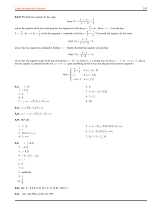 Some Answers and Solutions 287
3.2.10 The ﬁrst line segment L1 has slope
slope L1 =
1−(−3)
−1−(−4)
=
4
3
,
and so the equation of the line containing this line segment is of the form y =
4
3
x+k1. Since (−1,1) is on the line,
1 = −
4
3
+k1 =⇒ k1 =
7
3
, so this line segment is contained in the line y =
4
3
x+
7
3
. The second line segment L2 has slope
slope L2 =
1−1
2−(−1)
= 0,
and so this line segment is contained in the line y = 1. Finally, the third line segment L3 has slope
slope L3 =
−5−1
4−2
= −3,
and so this line segment is part of the line of the form y = −3x+k2. Since (1,2) is on the line, we have 2 = −3+k2 =⇒ k2 = 5, and so
the line segment is contained on the line y = −3x+5. Upon assembling all this we see that the piecewise function required is
f (x) =



4
3
x+
7
3
if x ∈ [−4;−1]
1 if x ∈ [−1;2]
−3x+5 if x ∈ [2;4]
3.3.2 1. R
2. [−5;5]
3. R
4. R
5. ]−∞;1−
√
3[∪]1+
√
3;+∞[
6. R
7. ]−∞;−1[∪]−1;0]
8. ]−1;1[
9. {0}
3.3.4 [−2
√
3;0]∪[2
√
3;+∞[.
3.3.5 x ∈]−∞;1−
√
3[∪]1+
√
3;+∞[.
3.3.6 They are
1. {−1}
2. ∅
3. [0;2[∪]3;+∞[
4. ]3;+∞[
5. ]−∞;−3[∪]−2;0[∪]0;2[∪]3;+∞[
6. ]−3;−2[∪]0;2[∪]3;+∞[
7. R{−3,−2,2,3}
3.4.1 1. [−4;2]
2. [−4;2]
3. ]−4;2]
4. [−4;−2[∪]−2;2[
5. −2
6. 0
7. 0
8. undeﬁned
9. 5
10.
1
5
3.4.2 1){−4,−2,0,2,4} 2) {0,1,4} 3) {0,1}. 4) {0,2}.
3.4.3 (1) 13, (2) 5981, (3) 10, (4) 1995
 