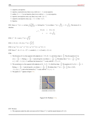 290 Appendix F
3. surjective, not injective.
4. injective, as proved in text, there is no a with f (a) = −1, so not surjective.
5. neither, |1| = |−1| so not injective, there is no a with |a| = −1, so not surjective.
6. injective, non-surjective since, say, there is no a with −|a| = 1.
7. surjective, non-injective since, say, |−1| = |1| but −1 = 1.
8. bijective.
3.7.1 Since c(c−1(x)) = x, we have
c−1(x)
c−1(x)+2
= x. Solving for c−1(x) we obtain c−1(x) =
2x
1−x
= −2+
2
1−x
. The inverse of c is
therefore
c−1
:
R{1} → R{−2}
x → −2+
2
1−x
.
3.7.2 f −1 : R → reals, f −1(x) = 3 x−
2
3.7.3 f : R{1} → R{1}, f −1(x) =
x3 +2
x3 −1
.
3.7.4 (f ◦g)−1(1) = (g−1 ◦ f −1)(1) = g−1(f −1(1)) = g−1(3) = 2.
3.7.5 Since x2 −4x+5 = (x−2)2 +1, consider I1 = ]−∞;2] and I2 = [2;+∞[.
3.7.6
1. The ﬁrst piece of f is a line segment with endpoints at (−5,5),(0,−1), and whose slope is −
6
5
. Thus the equation of f os
f (x) = −
6
5
x−1. Putting y = −
6
5
x−1 and solving for x we obtain x = −
5
6
y−
5
6
. We deduce that f −1(x) = −
5
6
x−
5
6
. For
x ∈ [−5;0], −1 ≤ f (x) ≤ 5, and hence the formula for f −1 is only valid for −1 ≤ x ≤ 5.
2. The second piece is a line segment with endpoints at (0,−1),(5,−3), which has slope −
2
5
. The equation of f is f (x) = −
2
5
x−1.
Putting y = −
2
5
x−1 and solving for x, we obtain x = −
5
2
y−
5
2
. We deduce that f −1(x) = −
5
2
x−
5
2
. For x ∈ [0;5],
−3 ≤ f (x) ≤ −1, and so this formula for f −1 is only valid for −3 ≤ x ≤ −1.
3. The graph of f −1 appears in ﬁgure F.10.
−5
−4
−3
−2
−1
0
1
2
3
4
5
6
7
8
9
−5−4−3−2−10 1 2 3 4 5 6 7 8 9
cm
Figure F.10: Problem 3.7.6.
3.7.7 We have
1. The expression under the cubic root must not be 0. Hence x5 = 1 and the natural domain is R{1}.
 