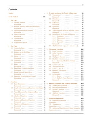 iii
Contents
Preface v
To the Student viii
1 The Line 1
1.1 Sets and Notation . . . . . . . . . . . . . . . 1
Homework . . . . . . . . . . . . . . . . . . 5
1.2 Rational Numbers and Irrational Numbers . . 5
Homework . . . . . . . . . . . . . . . . . . 8
1.3 Operations with Real Numbers . . . . . . . . 9
Homework . . . . . . . . . . . . . . . . . . 13
1.4 Order on the Line . . . . . . . . . . . . . . . 14
Homework . . . . . . . . . . . . . . . . . . 18
1.5 Absolute Value . . . . . . . . . . . . . . . . 19
Homework . . . . . . . . . . . . . . . . . . 21
1.6 Completeness Axiom . . . . . . . . . . . . . 22
2 The Plane 24
2.1 Sets on the Plane . . . . . . . . . . . . . . . 24
Homework . . . . . . . . . . . . . . . . . . 26
2.2 Distance on the Real Plane . . . . . . . . . . 26
Homework . . . . . . . . . . . . . . . . . . 28
2.3 Circles . . . . . . . . . . . . . . . . . . . . . 29
Homework . . . . . . . . . . . . . . . . . . 31
2.4 Semicircles . . . . . . . . . . . . . . . . . . 32
Homework . . . . . . . . . . . . . . . . . . 33
2.5 Lines . . . . . . . . . . . . . . . . . . . . . 33
Homework . . . . . . . . . . . . . . . . . . 36
2.6 Parallel and Perpendicular Lines . . . . . . . 37
Homework . . . . . . . . . . . . . . . . . . 42
2.7 Linear Absolute Value Curves . . . . . . . . 43
Homework . . . . . . . . . . . . . . . . . . 45
2.8 Parabolas, Hyperbolas, and Ellipses . . . . . 45
Homework . . . . . . . . . . . . . . . . . . 49
3 Functions 50
3.1 Basic Deﬁnitions . . . . . . . . . . . . . . . 50
Homework . . . . . . . . . . . . . . . . . . 55
3.2 Graphs of Functions and Functions from Graphs 56
Homework . . . . . . . . . . . . . . . . . . 59
3.3 Natural Domain of an Assignment Rule . . . 60
Homework . . . . . . . . . . . . . . . . . . 62
3.4 Algebra of Functions . . . . . . . . . . . . . 63
Homework . . . . . . . . . . . . . . . . . . 68
3.5 Iteration and Functional Equations . . . . . . 70
Homework . . . . . . . . . . . . . . . . . . 72
3.6 Injections and Surjections . . . . . . . . . . . 72
Homework . . . . . . . . . . . . . . . . . . 77
3.7 Inversion . . . . . . . . . . . . . . . . . . . 77
Homework . . . . . . . . . . . . . . . . . . 82
4 Transformations of the Graph of Functions 84
4.1 Translations . . . . . . . . . . . . . . . . . . 84
Homework . . . . . . . . . . . . . . . . . . 86
4.2 Distortions . . . . . . . . . . . . . . . . . . . 86
Homework . . . . . . . . . . . . . . . . . . 88
4.3 Reﬂexions . . . . . . . . . . . . . . . . . . . 89
Homework . . . . . . . . . . . . . . . . . . 91
4.4 Symmetry . . . . . . . . . . . . . . . . . . . 91
Homework . . . . . . . . . . . . . . . . . . 94
4.5 Transformations Involving Absolute Values . 94
Homework . . . . . . . . . . . . . . . . . . 95
4.6 Behaviour of the Graphs of Functions . . . . 96
4.6.1 Continuity . . . . . . . . . . . . . . 96
4.6.2 Monotonicity . . . . . . . . . . . . . 98
4.6.3 Extrema . . . . . . . . . . . . . . . . 98
4.6.4 Convexity . . . . . . . . . . . . . . . 98
Homework . . . . . . . . . . . . . . . . . . 99
4.7 The functions x → x , x → x , x → {x} . . 99
5 Polynomial Functions 102
5.1 Power Functions . . . . . . . . . . . . . . . 102
5.2 Afﬁne Functions . . . . . . . . . . . . . . . 103
Homework . . . . . . . . . . . . . . . . . . 104
5.3 The Square Function . . . . . . . . . . . . . 104
5.4 Quadratic Functions . . . . . . . . . . . . . . 105
5.4.1 Zeros and Quadratic Formula . . . . 107
Homework . . . . . . . . . . . . . . . . . . 110
5.5 x → x2n+2, n ∈ N . . . . . . . . . . . . . . . 111
5.6 The Cubic Function . . . . . . . . . . . . . . 111
5.7 x → x2n+3, n ∈ N . . . . . . . . . . . . . . . 112
5.8 Graphs of Polynomials . . . . . . . . . . . . 113
Homework . . . . . . . . . . . . . . . . . . 115
5.9 Polynomials . . . . . . . . . . . . . . . . . . 115
5.9.1 Roots . . . . . . . . . . . . . . . . . 115
5.9.2 Rufﬁni’s Factor Theorem . . . . . . . 116
Homework . . . . . . . . . . . . . . . . . . 119
6 Rational Functions and Algebraic Functions 120
6.1 The Reciprocal Function . . . . . . . . . . . 120
6.2 Inverse Power Functions . . . . . . . . . . . 121
6.3 Rational Functions . . . . . . . . . . . . . . 122
Homework . . . . . . . . . . . . . . . . . . 124
6.4 Algebraic Functions . . . . . . . . . . . . . . 124
Homework . . . . . . . . . . . . . . . . . . 125
7 Exponential Functions 126
7.1 Exponential Functions . . . . . . . . . . . . 126
Homework . . . . . . . . . . . . . . . . . . . . . . 127
7.2 The number e . . . . . . . . . . . . . . . . . 127
Homework . . . . . . . . . . . . . . . . . . . . . . 130
7.3 Arithmetic Mean-Geometric Mean Inequality 130
Homework . . . . . . . . . . . . . . . . . . . . . . 133
 