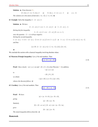 Absolute Value 21
Solution: ◮ From theorem 59 ,
|3 + 2x| ≥ 1 =⇒ 3 + 2x ≥ 1 or 3 + 2x ≤ −1 =⇒ x ≥ −1 or x ≤ −2.
The solution set is the union of intervals ]−∞;−2]∪[−1;+∞[. ◭
61 Example Solve the inequality |1 − |1 − x|| ≥ 1.
Solution: ◮ We have
|1 − |1 − x|| ≥ 1 ⇐⇒ 1 − |1 − x| ≥ 1 or 1 − |1 − x| ≤ −1.
Solving the ﬁrst inequality,
1 − |1 − x| ≥ 1 ⇐⇒ −|1 − x| ≥ 0 =⇒ x = 1,
since the quantity −|1 − x| is always negative.
Solving the second inequality,
1−|1−x| ≤ −1 ⇐⇒ −|1−x| ≤ −2 ⇐⇒ |1−x| ≥ 2 ⇐⇒ 1−x ≥ 2 or 1−x ≤ −2 =⇒ x ∈ [3;+∞[∪]−∞;−1]
and thus
{x ∈ R : |1 − |1 − x|| ≥ 1} = ]−∞;−1]∪{1} ∪[3;+∞[.
◭
We conclude this section with a classical inequality involving absolute values.
62 Theorem (Triangle Inequality) Let a,b be real numbers. Then
|a + b| ≤ |a|+ |b|. (1.4)
Proof: Since clearly −|a| ≤ a ≤ |a| and −|b| ≤ b ≤ |b|, from Theorem 57, by addition,
−|a| ≤ a ≤ |a|
to
−|b| ≤ b ≤ |b|
we obtain
−(|a|+ |b|) ≤ a + b ≤ (|a|+ |b|),
whence the theorem follows. u
63 Corollary Let a,b be real numbers. Then
||a|− |b|| ≤ |a − b| . (1.5)
Proof: We have
|a| = |a − b + b| ≤ |a − b|+ |b|,
giving
|a|− |b| ≤ |a − b|.
Similarly,
|b| = |b − a + a| ≤ |b − a|+ |a| = |a − b|+ |a|,
gives
|b|− |a| ≤ |a − b|.
The stated inequality follows from this. u
Homework
 