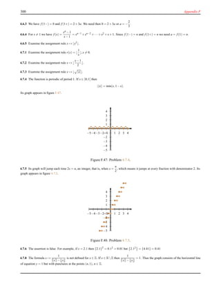 300 Appendix F
4.6.3 We have f (1−) = 0 and f (1+) = 2+3a. We need then 0 = 2+3a or a = −
2
3
.
4.6.4 For x = 1 we have f (x) =
xn −1
x−1
= xn−1 +xn−2 +··· +x2 +x+1. Since f (1−) = n and f (1+) = n we need a = f (1) = n.
4.6.5 Examine the assignment rule x → ⌊x3⌋.
4.7.1 Examine the assignment rule r(x) = ⌊
1
x
⌋,x = 0.
4.7.2 Examine the assignment rule x → ⌊
x−1
2
⌋.
4.7.3 Examine the assignment rule x → ⌊ |x|⌋.
4.7.4 The function is periodic of period 1. If x ∈ [0;1] then
||x|| = min(x,1−x).
Its graph appears in ﬁgure F.47.
1
2
3
4
−1
−2
−3
−4
−5
1 2 3 4−1−2−3−4−5
Figure F.47: Problem 4.7.4.
4.7.5 Its graph will jump each time 2x = n, an integer, that is, when x =
n
2
, which means it jumps at every fraction with denominator 2. Its
graph appears in ﬁgure 4.7.5.
1
2
3
4
−1
−2
−3
−4
−5
1 2 3 4−1−2−3−4−5
Figure F.48: Problem 4.7.5.
4.7.6 The assertion is false. For example, if x = 2.1 then {2.1}2
= 0.12 = 0.01 but 2.12 = {4.41} = 0.41
4.7.8 The formula x →
1
x − x
is not deﬁned for x ∈ Z. If x ∈ RZ then
1
x − x
= 1. Thus the graph consists of the horizontal line
of equation y = 1 but with punctures at the points (n,1), n ∈ Z.
 