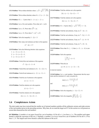 22 Chapter 1
1.5.1 Problem Write without absolute values: |
√
3− |2−
√
15| |
1.5.2 Problem Write without absolute values if x > 2: |x−|1−2x||.
1.5.3 Problem If x < −2 prove that |1−|1+x|| = −2−x.
1.5.4 Problem Let a,b be real numbers. Prove that |ab| = |a||b|.
1.5.5 Problem Let a ∈ R. Prove that
√
a2 = |a|.
1.5.6 Problem Let a ∈ R. Prove that a2 = |a|2 = |a2|.
1.5.7 Problem Solve the inequality |1−2x| < 3.
1.5.8 Problem How many real solutions are there to the equation
|x2
−4x| = 3 ?
1.5.9 Problem Solve the following absolute value equations:
1. |x−3|+|x+2| = 3,
2. |x−3|+|x+2| = 5,
3. |x−3|+|x+2| = 7.
1.5.10 Problem Find all the real solutions of the equation
x2
−2|x+1|−2 = 0.
1.5.11 Problem Find all the real solutions to |5x−2| = |2x+1|.
1.5.12 Problem Find all real solutions to |x−2|+|x−3| = 1.
1.5.13 Problem Find the set of solutions to the equation
|x|+|x−1| = 2.
1.5.14 Problem Find the solution set to the equation
|x|+|x−1| = 1.
1.5.15 Problem Find the solution set to the equation
|2x|+|x−1|−3|x+2| = 1.
1.5.16 Problem Find the solution set to the equation
|2x|+|x−1|−3|x+2| = −7.
1.5.17 Problem Find the solution set to the equation
|2x|+|x−1|−3|x+2| = 7.
1.5.18 Problem If x < 0 prove that x− (x−1)2 = 1−2x.
1.5.19 Problem Find the real solutions, if any, to |x2 −3x| = 2.
1.5.20 Problem Find the real solutions, if any, to x2 −2|x|+1 = 0.
1.5.21 Problem Find the real solutions, if any, to x2 −|x|−6 = 0.
1.5.22 Problem Find the real solutions, if any, to x2 = |5x−6|.
1.5.23 Problem Prove that if x ≤ −3, then |x + 3| − |x − 4| is con-
stant.
1.5.24 Problem Solve the equation
2x
x−1
= |x+1|.
1.5.25 Problem Write the set
{x ∈ R : |x+1|−|x−2| = −3}
in interval notation.
1.5.26 Problem Let x,y real numbers. Demonstrate that the maxi-
mum and the minimum of x and y are given by
max(x,y) =
x+y+|x−y|
2
and
min(x,y) =
x+y−|x−y|
2
.
1.5.27 Problem Solve the inequality |x−1||x+2| > 4.
1.5.28 Problem Solve the inequality
|2x2 −1|
x2 −x−2
>
1
2
.
1.6 Completeness Axiom
The alert reader may have noticed that the smaller set of rational numbers satisﬁes all the arithmetic axioms and order axioms
of the real numbers given in the preceding sections. Why then, do we need the larger set R? In this section we will present an
axiom that characterises the real numbers.
64 Deﬁnition A number u is an upper bound for a set of numbers A if for all a ∈ A we have a ≤ u. The smallest such upper
bound is called the supremum of the set A. Similarly, a number l is a lower bound for a set of numbers B if for all b ∈ B we
have l ≤ b. The largest such lower bound is called the inﬁmum of the set B.
 