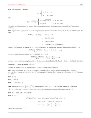 Some Answers and Solutions 301
4.7.9 First consider n ∈ Z. We have
x →



n−1 as x → n−
n as x → n+
Then
x + x− x →



n−1+ n−(n−1) = n as x → n−
n+
√
n−n = n as x → n+
We deduce that f is continuous at the integers. Since f is clearly continuous at non-integral points, we conclude that f is everywhere
continuous.
5.2.1 To prove that x → |x| is convex, we use the triangle inequality theorem 62 and the fact that |λ| = λ, |1−λ| = 1−λ for λ ∈ [0;1]. We
have
AbsVal(λa+(1−λ)b) = |λa+(1−λ)b|
≤ |λa|+|(1−λ)b|
= λ|a|+(1−λ)|b|
= λAbsVal(a)+(1−λ)AbsVal(b),
whence x → |x| is convex. As AbsVal(−x) = |−x| = |x| = AbsVal(x), the absolute value function is an even function. For a < b < 0,
AbsVal(b)−AbsVal(a)
b−a
=
|b|−|a|
b−a
=
−b−(−a)
b−a
= −1 < 0,
x → |x| is a strictly decreasing function for x < 0. Similarly, for 0 < a < b
AbsVal(b)−AbsVal(a)
b−a
=
|b|−|a|
b−a
=
b−a
b−a
= 1 > 0,
and so x → |x| is a strictly increasing function for x > 0. Also, assume that y ∈ Im(AbsVal). Then ∃x ∈ R with y = AbsVal(x) = |x|, which
means that y ≥ 0 and so Im(AbsVal) = [0;+∞[.
To obtain the graph of x → |x| we graph the line y = −x for x < 0 and the line y = x for x ≥ 0.
5.4.2 (i) y = (x+3)2 vertex at (−3,0), (ii) y = (x+6)2 −1 vertex at (−6,−1), (iii) y = (x+1)2 −16, vertex at (−1,−16) (iv)
y = −(x− 1
2 )2 + 1
4 , vertex at (1
2 , 1
4 ) (v) y = 2(x−3)2 +5, vertex at (3,5), (vi) 3(x− 1
3 )2 + 5
9 , vertex at (1
3 , 5
9 ) (vii) y = 1
5 (x+5)2 +8, vertex
at (−5,8)
5.4.3 (3,−9)
5.4.4 y = 2x2 −1
5.4.5 y = −2(x+3)(x−4)
5.4.6 Observe that x(1−x) =
1
4
−(x−
1
2
)2
≤
1
4
and that for x ∈ [0,1],0 ≤ x(1−x). Thus if all these products are > 1
4 we obtain
1
43
< a(1−b)b(1−c)c(1−a) = a(1−a)b(1−b)c(1−c) ≤
1
43
, a contradiction. Thus one of the products must be ≤ 1
4 .
5.4.7 P(x) = 21025−25(x−1)2; $21025
5.4.8 We have
|x2 −2x| = |x2 +1| ⇐⇒ (x2 −2x = x2 +1) or (x2 +2x = −x2 −1)
⇐⇒ (−2x−1 = 0) or (2x2 +2x+1 = 0)
⇐⇒ x = −
1
2
or x = −
1
2
±
i
2
,
whence the solution set is −
1
2
.
 