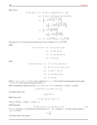 302 Appendix F
5.4.9 We have
(x2 +2x−3)2 = 2 ⇐⇒ (x2 +2x−3 =
√
2) or (x2 +2x−3 = −
√
2)
⇐⇒ (x2 +2x−3−
√
2 = 0) or (x2 +2x−3+
√
2 = 0)
⇐⇒

x =
−2± 4−4(−3−
√
2)
2


or

x =
−2± 4−4(−3+
√
2)
2


⇐⇒ x =
−2± 16+4
√
2
2
or x =
−2± 16−4
√
2
2
⇐⇒ (x = −1± 4+
√
2) or (x = −1± 4−
√
2).
Since each of 4±
√
2 > 0, all four solutions found are real. The set of solutions is −1± 4±
√
2 .
5.4.10
x3 −x2 −9x+9 = 0 ⇐⇒ x2(x−1)−9(x−1) = 0
⇐⇒ (x−1)(x2 −9) = 0
⇐⇒ (x−1)(x−3)(x+3) = 0
⇐⇒ x ∈ {−3,1,3}.
5.4.11
x3 −2x2 −11x+12 = 0 ⇐⇒ x3 −x2 −x2 +x−12x+12 = 0
⇐⇒ x2(x−1)−x(x−1)−12(x−1) = 0
⇐⇒ (x−1)(x2 −x−12) = 0
⇐⇒ (x−1)(x+3)(x−4) = 0
⇐⇒ x ∈ {−3,1,4}.
5.4.12 x3 −1 = (x−1)(x2 +x+1). If x = 1, the two solutions to x2 +x+1 = 0 can be obtained using the quadratic formula, getting
x = 1/2±i
√
3/2. There is only one real solution, namely x = 1.
5.4.13 The parabola has equation of the form x = a(y−k)2 +h = a(y−2)2 +1. Since when x = 3 we get y = 4, we have,
3 = a(4−2)2
+1 =⇒ 3 = 4a+1 =⇒ a =
1
2
.
The equation sought is thus
x =
1
2
(y−2)2
+1.
5.4.14 Observe that
x−4
−10x−2
+9 = (x−2
−9)(x−2
−1).
Thus
1
x2
= 9 and
1
x2
= 1, whence x = ±1
3 and x = ±1.
5.4.15 Rearranging,
(t2
−81)x = 3(t −9) =⇒ (t −9)(t +9)x = 3(t −9). (F.1)
If t = 9, (F.1) becomes 0 = 0, which will be true for all values of x. If t = −9, (F.1) becomes 0 = −54, which is clearly nonsense. If
t ∈ R{−9,9}, then
x =
3
t +9
is the unique solution to the equation.
 