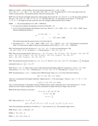 Some Answers and Solutions 303
5.4.16 Let x and 50−x be the numbers. We seek to maximise the product P(x) = x(50−x). But
P(x) = 50x−x2 = −(x2 −50x) = −(x2 −50x+625)+625 = 625−(x−25)2. We deduce that P(x) ≤ 625, as the square of any real
number is always positive. The maximum product is thus 625 occurring when x = 25.
5.4.17 If b,h are the base and height, respectively, of the rectangle, then we have 20 = 2b+2h or 10 = b+h. The area of the rectangle is
then A(h) = bh = h(10−h) = 10h−h2 = 25−(h−5)2. This shows that A(h) ≤ 25, and equality occurs when h = 5. In this case
b = 10−h = 5. The height is the same as the base, and so the rectangle yielding maximum area is a square.
5.4.18 1. The current production is 25×600 = 15000 fruits.
2. If x more trees are planted, the production of each tree will be 600−15x.
3. Let P(x) be the total production after planting x more trees. Then P(x) = (25+x)(600−15x) = −15x2 +225x+15000. A good
function modelling this problem is
P :
{x ∈ N|x ≥ 25} → N
x → −15x2
+225x+15000
.
This model assumes that the amount of trees is never fewer than 25.
4. We maximise P(x) = −15x2 +225x+15000 = 15000−15(x2 −15x) = 15843.75−15(x−7.5)2. The production is maximised if
either 7 or 8 more trees are added, in which case the production will be 15843.75−15(7−7.5)2 = 15840 fruits.
5.9.1 Such polynomial must have the form p(x) = a(x+1)(x−2)(x−3), and so we must determine a. But
−24 = p(1) = a(2)(−1)(−2) = 4a. Hence a = −6. We thus ﬁnd p(x) = −6(x+1)(x−2)(x−3).
5.9.2 There are ten such polynomials. They are p1(x) = −2(x−1)3, p2(x) = −2(x−2)3, p3(x) = −2(x−3)3, p4(x) = −2(x−1)(x−2)2,
p5(x) = −2(x−1)2(x−2), p6(x) = −2(x−1)(x−3)2, p7(x) = −2(x−1)2(x−3), p8(x) = −2(x−2)(x−3)2,
p9(x) = −2(x−2)2(x−3), p10(x) = −2(x−1)(x−2)(x−3).
5.9.3 This polynomial must have the form c(x) = a(x−1)(x+3)2. Now 10 = c(2) = a(2−1)(2+3)2 = 25a, whence a =
2
5
. The required
polynomial is thus c(x) =
2
5
(x−1)(x+3)2
.
5.9.4 Put g(x) = p(x)−x2. Observe that g is also a cubic polynomial with leading coefﬁcient 1 and that g(x) = 0 for x = 1,2,3. This
means that g(x) = (x−1)(x−2)(x−3) and hence p(x) = (x−1)(x−2)(x−3)+x2. This yields p(4) = (3)(2)(1)+42 = 22.
5.9.5 The polynomial g(x) = p(x)−7 vanishes at the 4 different integer values a,b,c,d. In virtue of the Factor Theorem,
g(x) = (x−a)(x−b)(x−c)(x−d)q(x),
where q(x) is a polynomial with integral coefﬁcients. Suppose that p(t) = 14 for some integer t. Then g(t) = p(t)−7 = 14−7 = 7. It
follows that
7 = g(t) = (t −a)(t −b)(t −c)(t −d)q(t),
that is, we have factorised 7 as the product of at least 4 different factors, which is impossible since 7 can be factorised as 7(−1)1, the
product of at most 3 distinct integral factors. From this contradiction we deduce that such an integer t does not exist.
5.9.6 By the Factor Theorem, we must have
0 = t(−4) = (−4)3
−3a(−4)2
+40
⇐⇒ 0 = −24−48a
⇐⇒ a = −
1
2
.
5.9.7 Observe that f (x)(x−1) = x5 −1 and
f (x5
) = x20
+x15
+x10
+x5
+1 = (x20
−1)+(x15
−1)+(x10
−1)+(x5
−1)+5.
Each of the summands in parentheses is divisible by x5 −1 and, a fortiori, by f (x). The remainder sought is thus 5.
5.9.8 Put g(x) = p(x)−x, then p(6) = 16.
5.9.10 (x−2)(x+2)(x−3)
5.9.11 (x−3)(x+3)(x+5)(3x−2)
 