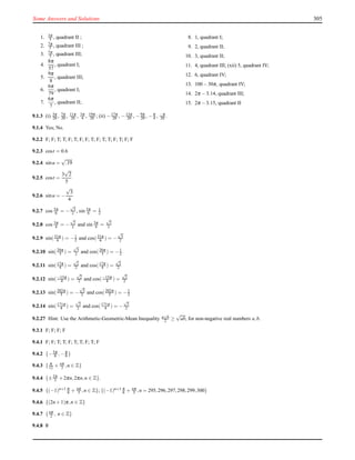 Some Answers and Solutions 305
1. 3π
5 , quadrant II ;
2. 7π
5 , quadrant III ;
3. 7π
5 , quadrant III;
4.
8π
57
, quadrant I;
5.
9π
8
, quadrant III;
6.
6π
79
, quadrant I;
7.
6π
7
, quadrant II;
8. 1, quadrant I;
9. 2, quadrant II;
10. 3, quadrant II;
11. 4, quadrant III; (xii) 5, quadrant IV;
12. 6, quadrant IV;
13. 100−30π, quadrant IV;
14. 2π −3.14, quadrant III;
15. 2π −3.15, quadrant II
9.1.3 (i) 3π
20 , 7π
20 , 11π
20 , 3π
4 , 19π
20 ; (ii) −17π
20 , −13π
20 , −9π
20 , −π
4 , −π
20 .
9.1.4 Yes; No.
9.2.2 F; F; T; T; F; T; F; F; T; F; T; T; F; T; F; F
9.2.3 cost = 0.6
9.2.4 sinu =
√
.19
9.2.5 cost =
3
√
2
5
9.2.6 sinu = −
√
3
4
9.2.7 cos 5π
6 = −
√
3
2 , sin 5π
6 = 1
2
9.2.8 cos 3π
4 = −
√
2
2 and sin 3π
4 =
√
2
2
9.2.9 sin(31π
6 ) = −1
2 and cos(31π
6 ) = −
√
3
2
9.2.10 sin(20π
3 ) =
√
3
2 and cos(20π
3 ) = −1
2
9.2.11 sin(17π
4 ) =
√
2
2 and cos(17π
4 ) =
√
2
2
9.2.12 sin(−15π
4 ) =
√
2
2 and cos(−15π
4 ) =
√
2
2
9.2.13 sin(202π
3 ) = −
√
3
2 and cos(202π
3 ) = −1
2
9.2.14 sin(171π
4 ) =
√
2
2 and cos(171π
4 ) = −
√
2
2
9.2.27 Hint: Use the Arithmetic-Geometric-Mean Inequality a+b
2 ≥
√
ab, for non-negative real numbers a,b.
9.3.1 F; F; F; F
9.4.1 F; F; T; T; F; T; T; F; T; F
9.4.2 {−5π
6 ,−π
6 }
9.4.3 { π
12 + nπ
3 ,n ∈ Z}
9.4.4 {±2π
3 +2πn,2πn,n ∈ Z}.
9.4.5 {(−1)n+1 π
6 + nπ
3 ,n ∈ Z}; {(−1)n+1 π
6 + nπ
3 ,n = 295,296,297,298,299,300}
9.4.6 {(2n+1)π,n ∈ Z}
9.4.7 {nπ
2 , n ∈ Z}
9.4.8 /0
 
