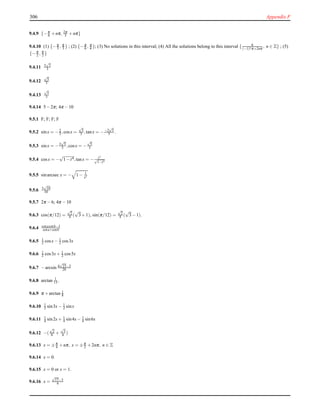 306 Appendix F
9.4.9 {−π
6 +nπ, 2π
3 +nπ}
9.4.10 (1) {−π
3 , π
3 } ; (2) {−π
6 , π
6 }; (3) No solutions in this interval; (4) All the solutions belong to this interval { 6
(−1)nπ+2nπ
, n ∈ Z} ; (5)
{−π
2 , π
2 }
9.4.11 2
√
2
3
9.4.12
√
5
3
9.4.13
√
5
3
9.4.14 5−2π; 4π −10
9.5.1 F; F; F; F
9.5.2 sinx = −2
3 ,cosx =
√
5
3 ,tanx = −−2
√
5
5 .
9.5.3 sinx = −2
√
5
5 ,cosx = −
√
5
5
9.5.4 cosx = −
√
1−t4,tanx = − t2
√
1−t4
9.5.5 sinarcsec x = − 1− 1
x2
9.5.6 3
√
10
10
9.5.7 2π −6; 4π −10
9.6.3 cos(π/12) =
√
2
4 (
√
3+1), sin(π/12) =
√
2
4 (
√
3−1).
9.6.4 cotacotb−1
cota+cotb
9.6.5 1
2 cosx− 1
2 cos3x
9.6.6 1
2 cos3x+ 1
2 cos5x
9.6.7 −arcsin 4
√
15−3
20
9.6.8 arctan 1
13 .
9.6.9 π +arctan 1
8
9.6.10 1
2 sin3x− 1
2 sinx
9.6.11 1
4 sin2x+ 1
4 sin4x− 1
4 sin6x
9.6.12 −(
√
2
6 +
√
3
6 )
9.6.13 x = ±π
4 +nπ, x = ±π
2 +2nπ, n ∈ Z
9.6.14 x = 0.
9.6.15 x = 0 or x = 1.
9.6.16 x =
√
17−3
4
 