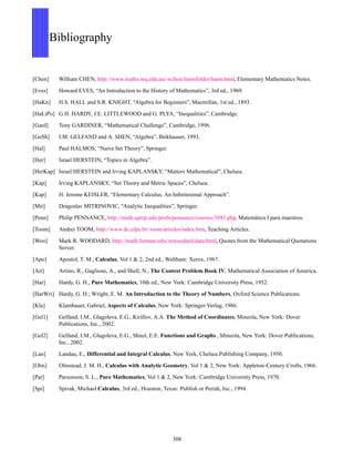Bibliography
[Chen] William CHEN, http://www.maths.mq.edu.au/ wchen/lnemfolder/lnem.html, Elementary Mathematics Notes.
[Eves] Howard EVES, “An Introduction to the History of Mathematics”, 3rd ed., 1969.
[HaKn] H.S. HALL and S.R. KNIGHT, “Algebra for Beginners”, Macmillan, 1st ed., 1893.
[HaLiPo] G.H. HARDY, J.E. LITTLEWOOD and G. PLYA, “Inequalities”, Cambridge.
[Gard] Tony GARDINER, “Mathematical Challenge”, Cambridge, 1996.
[GeSh] I.M. GELFAND and A. SHEN, “Algebra”, Birkhauser, 1993.
[Hal] Paul HALMOS, “Naive Set Theory”, Springer.
[Her] Israel HERSTEIN, “Topics in Algebra”.
[HerKap] Israel HERSTEIN and Irving KAPLANSKY, “Matters Mathematical”, Chelsea.
[Kap] Irving KAPLANSKY, “Set Theory and Metric Spaces”, Chelsea.
[Kap] H. Jerome KEISLER, “Elementary Calculus, An Inﬁnitesimal Approach”.
[Mit] Dragoslav MITRINOVIC, “Analytic Inequalities”, Springer.
[Penn] Philip PENNANCE, http://math.uprrp.edu/profs/pennance/courses/3041.php, Matem´atica I para maestros.
[Toom] Andrei TOOM, http://www.de.ufpe.br/ toom/articles/index.htm, Teaching Articles.
[Woo] Mark R. WOODARD, http://math.furman.edu/ mwoodard/data.html, Quotes from the Mathematical Quotations
Server.
[Apo] Apostol, T. M., Calculus, Vol 1 & 2, 2nd ed., Waltham: Xerox, 1967.
[Art] Artino, R., Gaglione, A., and Shell, N., The Contest Problem Book IV, Mathematical Association of America.
[Har] Hardy, G. H., Pure Mathematics, 10th ed., New York: Cambridge University Press, 1952.
[HarWri] Hardy, G. H.; Wright, E. M. An Introduction to the Theory of Numbers, Oxford Science Publications.
[Kla] Klambauer, Gabriel, Aspects of Calculus, New York: Springer-Verlag, 1986.
[Gel1] Gelfand, I.M., Glagoleva, E.G., Kirillov, A.A. The Method of Coordinates, Mineola, New York: Dover
Publications, Inc., 2002.
[Gel2] Gelfand, I.M., Glagoleva, E.G., Shnol, E.E. Functions and Graphs , Mineola, New York: Dover Publications,
Inc., 2002.
[Lan] Landau, E., Differential and Integral Calculus, New York, Chelsea Publishing Company, 1950.
[Olm] Olmstead, J. M. H., Calculus with Analytic Geometry, Vol 1 & 2, New York: Appleton-Century-Crofts, 1966.
[Par] Parsonson, S. L., Pure Mathematics, Vol 1 & 2, New York: Cambridge University Press, 1970.
[Spi] Spivak, Michael Calculus, 3rd ed., Houston, Texas: Publish or Perish, Inc., 1994.
308
 