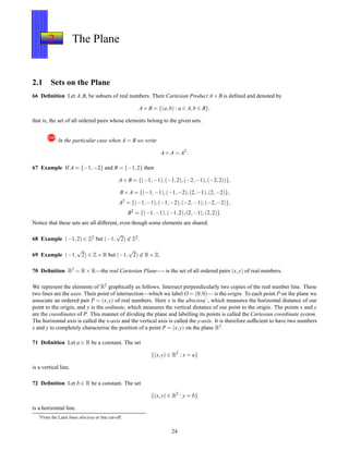 2 The Plane
2.1 Sets on the Plane
66 Deﬁnition Let A,B, be subsets of real numbers. Their Cartesian Product A× B is deﬁned and denoted by
A× B = {(a,b) : a ∈ A,b ∈ B},
that is, the set of all ordered pairs whose elements belong to the given sets.
! In the particular case when A = B we write
A× A = A2
.
67 Example If A = {−1,−2} and B = {−1,2} then
A× B = {(−1,−1),(−1,2),(−2,−1),(−2,2))},
B× A = {(−1,−1),(−1,−2),(2,−1),(2,−2)},
A2
= {(−1,−1),(−1,−2),(−2,−1),(−2,−2)},
B2
= {(−1,−1),(−1,2),(2,−1),(2,2)}.
Notice that these sets are all different, even though some elements are shared.
68 Example (−1,2) ∈ Z2 but (−1,
√
2) ∈ Z2.
69 Example (−1,
√
2) ∈ Z× R but (−1,
√
2) ∈ R× Z.
70 Deﬁnition R2 = R× R—the real Cartesian Plane—- is the set of all ordered pairs (x,y) of real numbers.
We represent the elements of R2 graphically as follows. Intersect perpendicularly two copies of the real number line. These
two lines are the axes. Their point of intersection—which we label O = (0,0)— is the origin. To each point P on the plane we
associate an ordered pair P = (x,y) of real numbers. Here x is the abscissa1, which measures the horizontal distance of our
point to the origin, and y is the ordinate, which measures the vertical distance of our point to the origin. The points x and y
are the coordinates of P. This manner of dividing the plane and labelling its points is called the Cartesian coordinate system.
The horizontal axis is called the x-axis and the vertical axis is called the y-axis. It is therefore sufﬁcient to have two numbers
x and y to completely characterise the position of a point P = (x,y) on the plane R2.
71 Deﬁnition Let a ∈ R be a constant. The set
{(x,y) ∈ R2
: x = a}
is a vertical line.
72 Deﬁnition Let b ∈ R be a constant. The set
{(x,y) ∈ R2
: y = b}
is a horizontal line.
1
From the Latin linea abscissa or line cut-off.
24
 