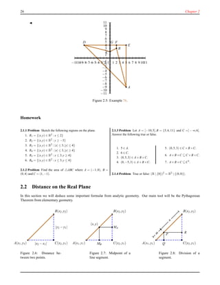 26 Chapter 2
◭
1
2
3
4
5
6
7
8
9
10
11
−1
−2
−3
−4
−5
−6
−7
−8
−9
−10
−11
1 2 3 4 5 6 7 8 9 1011−1−2−3−4−5−6−7−8−9−10−11
D
C
B
A
E
FG
Figure 2.5: Example 76.
Homework
2.1.1 Problem Sketch the following regions on the plane.
1. R1 = {(x,y) ∈ R2 : x ≤ 2}
2. R2 = {(x,y) ∈ R2 : y ≥ −3}
3. R3 = {(x,y) ∈ R2 : |x| ≤ 3,|y| ≤ 4}
4. R4 = {(x,y) ∈ R2 : |x| ≤ 3,|y| ≥ 4}
5. R5 = {(x,y) ∈ R2 : x ≤ 3,y ≥ 4}
6. R6 = {(x,y) ∈ R2 : x ≤ 3,y ≤ 4}
2.1.2 Problem Find the area of △ABC where A = (−1,0), B =
(0,4) and C = (1,−1).
2.1.3 Problem Let A = [−10;5],B = {5,6,11} and C =] − ∞;6[.
Answer the following true or false.
1. 5 ∈ A.
2. 6 ∈ C.
3. (0,5,3) ∈ A×B×C.
4. (0,−5,3) ∈ A×B×C.
5. (0,5,3) ∈ C ×B×C.
6. A×B×C ⊆ C ×B×C.
7. A×B×C ⊆ C3.
2.1.4 Problem True or false: (R{0})2 = R2 {(0,0)}.
2.2 Distance on the Real Plane
In this section we will deduce some important formulæ from analytic geometry. Our main tool will be the Pythagorean
Theorem from elementary geometry.
B(x2,y2)
A(x1,y1) C(x2,y1)|x2 − x1|
|y2 − y1|
Figure 2.6: Distance be-
tween two points.
B(x2,y2)
A(x1,y1) C(x2,y1)
MA
MB
(x,y)
Figure 2.7: Midpoint of a
line segment.
B(x2,y2)
A(x1,y1) C(x2,y1)
Pm
n
Q
R
Figure 2.8: Division of a
segment.
 