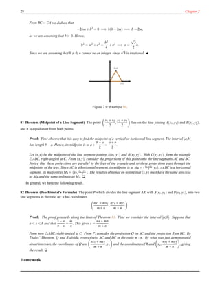 28 Chapter 2
From BC = CA we deduce that
−2bm+ b2
= 0 =⇒ b(b − 2m) =⇒ b = 2m,
as we are assuming that b > 0. Hence,
b2
= m2
+ n2
=
b2
4
+ n2
=⇒ n =
√
3
2
b.
Since we are assuming that b = 0, n cannot be an integer, since
√
3 is irrational. ◭
(m,n)
(b,0)
Figure 2.9: Example 80.
81 Theorem (Midpoint of a Line Segment) The point
x1 + x2
2
,
y1 + y2
2
lies on the line joining A(x1,y1) and B(x2,y2),
and it is equidistant from both points.
Proof: First observe that it is easy to ﬁnd the midpoint of a vertical or horizontal line segment. The interval [a;b]
has length b − a. Hence, its midpoint is at a +
b − a
2
=
a + b
2
.
Let (x,y) be the midpoint of the line segment joining A(x1,y1) and B(x2,y2). With C(x2,y1), form the triangle
△ABC, right-angled at C. From (x,y), consider the projections of this point onto the line segments AC and BC.
Notice that these projections are parallel to the legs of the triangle and so these projections pass through the
midpoints of the legs. Since AC is a horizontal segment, its midpoint is at MB = (x1+x2
2 ,y1). As BC is a horizontal
segment, its midpoint is MA = (x2, y1+y2
2 ). The result is obtained on noting that (x,y) must have the same abscissa
as MB and the same ordinate as MA. u
In general, we have the following result.
82 Theorem (Joachimstal’s Formula) The point P which divides the line segment AB, with A(x1,y1) and B(x2,y2), into two
line segments in the ratio m : n has coordinates
nx1 + mx2
m+ n
,
ny1 + my2
m+ n
.
Proof: The proof proceeds along the lines of Theorem 81. First we consider the interval [a;b]. Suppose that
a < x < b and that
x− a
b − x
=
m
n
. This gives x =
na + mb
m+ n
.
Form now △ABC, right-angled at C. From P, consider the projection Q on AC and the projection R on BC. By
Thales’ Theorem, Q and R divide, respectively, AC and BC in the ratio m : n. By what was just demonstrated
about intervals, the coordinates of Q are
nx1 + mx2
m+ n
,y1 and the coordinates of R and x2,
ny1 + my2
m+ n
, giving
the result. u
Homework
 