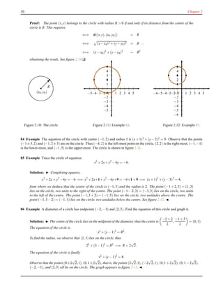 30 Chapter 2
Proof: The point (x,y) belongs to the circle with radius R > 0 if and only if its distance from the centre of the
circle is R. This requires
⇐⇒ d (x,y),(x0,y0) = R
⇐⇒ (x− x0)2 + (y− y0)2 = R
⇐⇒ (x− x0)2
+ (y− y0)2
= R2
,
obtaining the result. See ﬁgure 2.10.u
(x0,y0)
R
Figure 2.10: The circle.
1
2
3
4
5
−1
−2
−3
−4
−5
1 2 3 4 5−1−2−3−4−5
Figure 2.11: Example 84.
1
2
3
4
5
−1
−2
−3
−4
−5
−6
1 2 3 4 5−1−2−3−4−5−6
Figure 2.12: Example 85.
84 Example The equation of the circle with centre (−1,2) and radius 3 is (x + 1)2 + (y − 2)2 = 9. Observe that the points
(−1±3,2) and (−1,2±3) are on the circle. Thus (−4,2) is the left-most point on the circle, (2,2) is the right-most, (−1,−1)
is the lower-most, and (−1,5) is the upper-most. The circle is shewn in ﬁgure 2.11.
85 Example Trace the circle of equation
x2
+ 2x+ y2
− 6y = −6.
Solution: ◮ Completing squares,
x2
+ 2x+ y2
− 6y = −6 =⇒ x2
+ 2x+1+ y2
− 6y+9 = −6+1 + 9 =⇒ (x+ 1)2
+ (y− 3)2
= 4,
from where we deduce that the centre of the circle is (−1,3) and the radius is 2. The point (−1 + 2,3) = (1,3)
lies on the circle, two units to the right of the centre. The point (−1 − 2,3) = (−3,3) lies on the circle, two units
to the left of the centre. The point (−1,3 + 2) = (−1,5) lies on the circle, two unidades above the centre. The
point (−1,3 − 2) = (−1,1) lies on the circle, two unidades below the centre. See ﬁgure 2.12. ◭
86 Example A diameter of a circle has endpoints (−2,−1) and (2,3). Find the equation of this circle and graph it.
Solution: ◮ The centre of the circle lies on the midpoint of the diameter, thus the centre is
−2 + 2
2
,
−1 + 3
2
= (0,1).
The equation of the circle is
x2
+ (y− 1)2
= R2
.
To ﬁnd the radius, we observe that (2,3) lies on the circle, thus
22
+ (3 − 1)2
= R2
=⇒ R = 2
√
2.
The equation of the circle is ﬁnally
x2
+ (y− 1)2
= 8.
Observe that the points (0±2
√
2,1), (0,1±2
√
2), that is, the points (2
√
2,1), (−2
√
2,1), (0,1 + 2
√
2), (0,1 − 2
√
2),
(−2,−1), and (2,3) all lie on the circle. The graph appears in ﬁgure 2.13. ◭
 