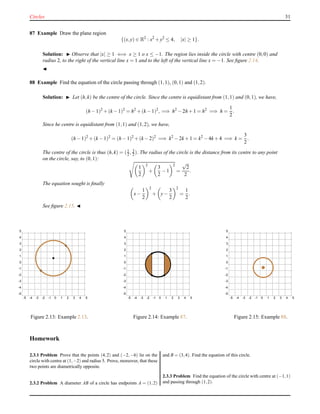Circles 31
87 Example Draw the plane region
{(x,y) ∈ R2
: x2
+ y2
≤ 4, |x| ≥ 1}.
Solution: ◮ Observe that |x| ≥ 1 ⇐⇒ x ≥ 1 o x ≤ −1. The region lies inside the circle with centre (0,0) and
radius 2, to the right of the vertical line x = 1 and to the left of the vertical line x = −1. See ﬁgure 2.14.
◭
88 Example Find the equation of the circle passing through (1,1), (0,1) and (1,2).
Solution: ◮ Let (h,k) be the centre of the circle. Since the centre is equidistant from (1,1) and (0,1), we have,
(h − 1)2
+ (k − 1)2
= h2
+ (k − 1)2
, =⇒ h2
− 2h + 1 = h2
=⇒ h =
1
2
.
Since he centre is equidistant from (1,1) and (1,2), we have,
(h − 1)2
+ (k − 1)2
= (h − 1)2
+ (k − 2)2
=⇒ k2
− 2k + 1 = k2
− 4k + 4 =⇒ k =
3
2
.
The centre of the circle is thus (h,k) = (1
2 , 3
2 ). The radius of the circle is the distance from its centre to any point
on the circle, say, to (0,1):
1
2
2
+
3
2
− 1
2
=
√
2
2
.
The equation sought is ﬁnally
x−
1
2
2
+ y−
3
2
2
=
1
2
.
See ﬁgure 2.15. ◭
-5 -4 -3 -2 -1 0 1 2 3 4 5
-5
-4
-3
-2
-1
0
1
2
3
4
5
Figure 2.13: Example 2.13.
-5 -4 -3 -2 -1 0 1 2 3 4 5
-5
-4
-3
-2
-1
0
1
2
3
4
5
Figure 2.14: Example 87.
-5 -4 -3 -2 -1 0 1 2 3 4 5
-5
-4
-3
-2
-1
0
1
2
3
4
5
Figure 2.15: Example 88.
Homework
2.3.1 Problem Prove that the points (4,2) and (−2,−6) lie on the
circle with centre at (1,−2) and radius 5. Prove, moreover, that these
two points are diametrically opposite.
2.3.2 Problem A diameter AB of a circle has endpoints A = (1,2)
and B = (3,4). Find the equation of this circle.
2.3.3 Problem Find the equation of the circle with centre at (−1,1)
and passing through (1,2).
 