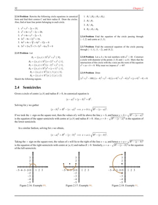 32 Chapter 2
2.3.4 Problem Rewrite the following circle equations in canonical
form and ﬁnd their centres C and their radius R. Draw the circles.
Also, ﬁnd at least four points belonging to each circle.
1. x2 +y2 −2y = 35,
2. x2 +4x+y2 −2y = 20,
3. x2 +4x+y2 −2y = 5,
4. 2x2 −8x+2y2 = 16,
5. 4x2 +4x+ 15
2 +4y2 −12y = 0
6. 3x2 +2x
√
3+5+3y2 −6y
√
3 = 0
2.3.5 Problem Let
R1 = {(x,y) ∈ R2
|x2
+y2
≤ 9},
R2 = {(x,y) ∈ R2
|(x+2)2
+y2
≤ 1},
R3 = {(x,y) ∈ R2
|(x−2)2
+y2
≤ 1},
R4 = {(x,y) ∈ R2
|x2
+(y+1)2
≤ 1},
R5 = {(x,y) ∈ R2
||x| ≤ 3,|y| ≤ 3},
R6 = {(x,y) ∈ R2
||x| ≥ 2,|y| ≥ 2}.
Sketch the following regions.
1. R1 (R2 ∪R3 ∪R4).
2. R5 R1
3. R1 R6
4. R2 ∪R3 ∪R6
2.3.6 Problem Find the equation of the circle passing through
(−1,2) and centre at (1,3).
2.3.7 Problem Find the canonical equation of the circle passing
through (−1,1), (1,−2), and (0,2).
2.3.8 Problem Let a,b,c be real numbers with a2 > 4b. Construct
a circle with diameter at the points (1,0) and (−a,b). Shew that the
intersection of this circle with the x-axis are the roots of the equation
x2 +ax+b = 0. Why must we impose a2 > 4b?
2.3.9 Problem Draw
(x2
+y2
−100)((x−4)2
+y2
−4)((x+4)2
+y2
−4)(x2
+(y+4)2
−4) = 0.
2.4 Semicircles
Given a circle of centre (a,b) and radius R > 0, its canonical equation is
(x− a)2
+ (y− b)2
= R2
.
Solving for y we gather
(y− b)2
= R2
− (x− a)2
=⇒ y = b ± R2 − (x− a)2.
If we took the + sign on the square root, then the values of y will lie above the line y = b, and hence y = b + R2 − (x− a)2
is the equation of the upper semicircle with centre at (a,b) and radius R > 0. Also, y = b − R2 − (x− a)2 is the equation of
the lower semicircle.
In a similar fashion, solving for x we obtain,
(x− a)2
= R2
− (y− b)2
=⇒ x = a ± R2 − (y− b)2.
Taking the + sign on the square root, the values of x will lie to the right of the line x = a, and hence x = a + R2 − (y− b)2
is the equation of the right semicircle with centre at (a,b) and radius R > 0. Similarly, x = a− R2 − (y− b)2 is the equation
of the left semicircle.
1
2
3
−1
−2
−3
−4
−5
1 2 3−1−2−3−4−5
Figure 2.16: Example 89.
1
2
3
−1
−2
−3
−4
−5
1 2 3−1−2−3−4−5
Figure 2.17: Example 90.
1
2
3
−1
−2
−3
−4
−5
1 2 3−1−2−3−4−5
Figure 2.18: Example 91.
 