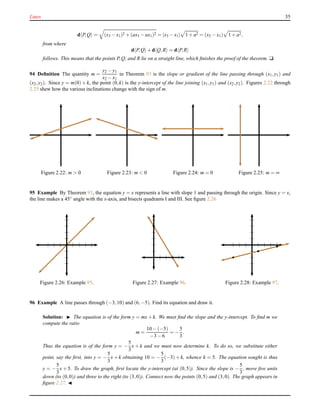 Lines 35
d P,Q = (x3 − x1)2 + (ax3 − ax1)2 = |x3 − x1| 1 + a2 = (x3 − x1) 1 + a2,
from where
d P,Q + d Q,R = d P,R
follows. This means that the points P,Q, and R lie on a straight line, which ﬁnishes the proof of the theorem. u
94 Deﬁnition The quantity m =
y2 − y1
x2 − x1
in Theorem 93 is the slope or gradient of the line passing through (x1,y1) and
(x2,y2). Since y = m(0) + k, the point (0,k) is the y-intercept of the line joining (x1,y1) and (x2,y2). Figures 2.22 through
2.25 shew how the various inclinations change with the sign of m.
Figure 2.22: m > 0 Figure 2.23: m < 0 Figure 2.24: m = 0 Figure 2.25: m = ∞
95 Example By Theorem 93, the equation y = x represents a line with slope 1 and passing through the origin. Since y = x,
the line makes a 45◦
angle with the x-axis, and bisects quadrants I and III. See ﬁgure 2.26
Figure 2.26: Example 95. Figure 2.27: Example 96. Figure 2.28: Example 97.
96 Example A line passes through (−3,10) and (6,−5). Find its equation and draw it.
Solution: ◮ The equation is of the form y = mx + k. We must ﬁnd the slope and the y-intercept. To ﬁnd m we
compute the ratio
m =
10 − (−5)
−3 − 6
= −
5
3
.
Thus the equation is of the form y = −
5
3
x + k and we must now determine k. To do so, we substitute either
point, say the ﬁrst, into y = −
5
3
x + k obtaining 10 = −
5
3
(−3) + k, whence k = 5. The equation sought is thus
y = −
5
3
x + 5. To draw the graph, ﬁrst locate the y-intercept (at (0,5)). Since the slope is −
5
3
, move ﬁve units
down (to (0,0)) and three to the right (to (3,0)). Connect now the points (0,5) and (3,0). The graph appears in
ﬁgure 2.27. ◭
 