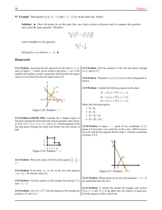 36 Chapter 2
97 Example Three points (4,u),(1,−1) and (−3,−2) lie on the same line. Find u.
Solution: ◮ Since the points lie on the same line, any choice of pairs of points used to compute the gradient
must yield the same quantity. Therefore
u − (−1)
4 − 1
=
−1 − (−2)
1 − (−3)
which simpliﬁes to the equation
u + 1
3
=
1
4
.
Solving for u we obtain u = −1
4 . ◭
Homework
2.5.1 Problem Assuming that the equations for the lines l1, l2, l3,
and l4 in ﬁgure 2.29 below can be written in the form y = mx+b for
suitable real numbers m and b, determine which line has the largest
value of m and which line has the largest value of b.
x
y
l1
l2
l3
l4
Figure 2.29: Problem 2.5.1.
2.5.2 Problem (AHSME 1994) Consider the L-shaped region in
the plane, bounded by horizontal and vertical segments with vertices
at (0,0),(0,3),(3,3),(3,1),(5,1) and (5,0). Find the gradient of the
line that passes through the origin and divides this area exactly in
half.
0
1
2
0 1 2 3 4
Figure 2.30: Problem 2.5.2.
2.5.3 Problem What is the slope of the line with equation
x
a
+
y
b
=
1?
2.5.4 Problem If the point (a,−a) lies on the line with equation
−2x+3y = 30, ﬁnd the value of a.
2.5.5 Problem Find the equation of the straight line joining (3,1)
and (−5,−1).
2.5.6 Problem Let (a,b) ∈ R2. Find the equation of the straight line
joining (a,b) and (b,a).
2.5.7 Problem Find the equation of the line that passes through
(a,a2) and (b,b2).
2.5.8 Problem The points (1,m),(2,4) lie on a line with gradient m.
Find m.
2.5.9 Problem Consider the following regions on the plane.
R1 = {(x,y) ∈ R2
|y ≤ 1−x},
R2 = {(x,y) ∈ R2
|y ≥ x+2},
R3 = {(x,y) ∈ R2
|y ≤ 1+x}.
Sketch the following regions.
1. R1 R2
2. R2 R1
3. R1 ∩R2 ∩R3
4. R2 (R1 ∪R2)
2.5.10 Problem In ﬁgure 2.31, point M has coordinates (2,2),
points A,S are on the x-axis, point B is on the y-axis △SMA is isosce-
les at M, and the line segment SM has slope 2. Find the coordinates
of points A,B,S.
M
AS
B
Figure 2.31: Problem 2.5.10.
2.5.11 Problem Which points on the line with equation y = 6−2x
are equidistant from the axes?
2.5.12 Problem A vertical line divides the triangle with vertices
(0,0),(1,1) and (9,1) in the plane into two regions of equal area.
Find the equation of this vertical line.
 