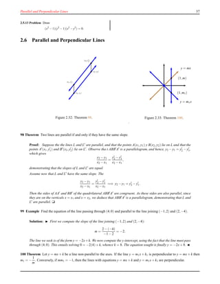 Parallel and Perpendicular Lines 37
2.5.13 Problem Draw
(x2
−1)(y2
−1)(x2
−y2
) = 0.
2.6 Parallel and Perpendicular Lines
(x2,y2)
(x1,y1)
(x2,y′
2)
(x1,y′
1)
Figure 2.32: Theorem 98.
y = mx
y = m1x
•
•
(1,m)
(1,m1)
Figure 2.33: Theorem 100.
.
98 Theorem Two lines are parallel if and only if they have the same slope.
Proof: Suppose the the lines L and L′ are parallel, and that the points A(x1,y1) y B(x2,y2) lie on L and that the
points A′(x1,y′
1) and B′(x2,y′
2) lie on L′. Observe tha t ABB′A′ is a parallelogram, and hence, y2 − y1 = y′
2 − y′
1,
which gives
y2 − y1
x2 − x1
=
y′
2 − y′
1
x2 − x1
,
demonstrating that the slopes of L and L′ are equal.
Assume now that L and L′ have the same slope. The
y2 − y1
x2 − x1
=
y′
2 − y′
1
x2 − x1
=⇒ y2 − y1 = y′
2 − y′
1.
Then the sides of AA′ and BB′ of the quadrilateral ABB′A′ are congruent. As these sides are also parallel, since
they are on the verticals x = x1 and x = x2, we deduce that ABB′A′ is a parallelogram, demonstrating that L and
L′ are parallel. u
99 Example Find the equation of the line passing through (4,0) and parallel to the line joining (−1,2) and (2,−4).
Solution: ◮ First we compute the slope of the line joining (−1,2) and (2,−4):
m =
2 − (−4)
−1 − 2
= −2.
The line we seek is of the form y = −2x+k. We now compute the y-intercept, using the fact that the line must pass
through (4,0). This entails solving 0 = −2(4)+ k, whence k = 8. The equation sought is ﬁnally y = −2x+ 8. ◭
100 Theorem Let y = mx + k be a line non-parallel to the axes. If the line y = m1x + k1 is perpendicular to y = mx + k then
m1 = −
1
m
. Conversely, if mm1 = −1, then the lines with equations y = mx+ k and y = m1x+ k1 are perpendicular.
 