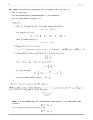 40 Chapter 2
104 Example Consider the circle C of centre O(1,2) and passing through A(5,5), as in ﬁgure D.183.
1. Find the equation of C .
2. Find all the possible values of a for which the point (2,a) lies on the circle C .
3. Find the equation of the line L tangent to C at A.
Solution: ◮
1. Let R > 0 be the radius of the circle . Then equation of the circle has the form
(x− 1)2
+ (y− 2)2
= R2
.
Since A(5,5) lies on the circle,
(5 − 1)2
+ (5 − 2)2
= R2
=⇒ 16 + 9 = R2
=⇒ 25 = R2
,
whence the equation sought for C is
(x− 1)2
+ (y− 2)2
= 25.
2. If the point (2,a) lies on C , we will have
(2−1)2
+(a−2)2
= 25 =⇒ 1+(a−2)2
= 25 =⇒ (a−2)2
= 24 =⇒ a−2 = ±
√
24 =⇒ a = 2±
√
24 = 2±2
√
6.
3. L is perpendicular to the line joining (1,2) and (5,5). As this last line has slope
5 − 2
5 − 1
=
3
4
,
the line L will have slope −
4
3
. Thus L has equation of the form
y = −
4
3
x+ k.
As (5,5) lies on the line,
5 = −
4
3
·5 + k =⇒ 5 +
20
3
= k =⇒ k =
35
3
,
from where we gather that L has equation y = −
4
3
x+
35
3
.
◭
We will now demonstrate two results that will be needed later.
105 Theorem (Distance from a Point to a Line) Let L : y = mx+ k be a line on the plane and let P = (x0,y0) be a point on
the plane, not on L. The distance d L,P from L to P is given by
|x0m+ k − y0|
√
1 + m2
.
Proof: If the line had inﬁnite slope, then L would be vertical, and of equation x = c, for some constant c, and
then clearly,
d L,P = |x0 − c|.
If m = 0, then L would be horizontal, and then clearly
d L,P = |y0 − k|,
 