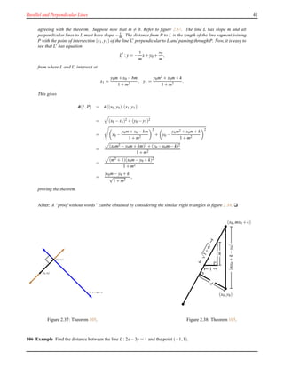 Parallel and Perpendicular Lines 41
agreeing with the theorem. Suppose now that m = 0. Refer to ﬁgure 2.37. The line L has slope m and all
perpendicular lines to L must have slope − 1
m . The distance from P to L is the length of the line segment joining
P with the point of intersection (x1,y1) of the line L′ perpendicular to L and passing through P. Now, it is easy to
see that L′ has equation
L′
: y = −
1
m
x+ y0 +
x0
m
,
from where L and L′ intersect at
x1 =
y0m+ x0 − bm
1 + m2
, y1 =
y0m2 + x0m+ k
1 + m2
.
This gives
d L,P = d (x0,y0),(x1,y1)
= (x0 − x1)2 + (y0 − y1)2
= x0 −
y0m+ x0 − km
1 + m2
2
+ y0 −
y0m2 + x0m+ k
1 + m2
2
=
(x0m2 − y0m+ km)2 + (y0 − x0m− k)2
1 + m2
=
(m2 + 1)(x0m− y0 + k)2
1 + m2
=
|x0m− y0 + k|
√
1 + m2
,
proving the theorem.
Aliter: A “proof without words” can be obtained by considering the similar right triangles in ﬁgure 2.38. u
(x1,y1)
L : y = mx+k
(x0,y0)
Figure 2.37: Theorem 105.
(x0,y0)
(x0,mx0 + k)
|mx0+k−y0|
d
√
1+m2
1
m
Figure 2.38: Theorem 105.
106 Example Find the distance between the line L : 2x− 3y = 1 and the point (−1,1).
 