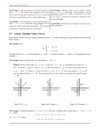 Linear Absolute Value Curves 43
2.6.15 Problem △ABC has vertices at A(a,0), B(b,0) and C(0,c),
where a < 0 < b. Demonstrate, using coordinates, that the medi-
ans of △ABC are concurrent at the point
a+b
3
,
c
3
. The point of
concurrence is called the barycentre or centroid of the triangle.
2.6.16 Problem △ABC has vertices at A(a,0), B(b,0) and C(0,c),
where a < 0 < b, c = 0. Demonstrate, using coordinates, that the
altitudes of △ABC are concurrent at the point 0,−
ab
c
. The point
of concurrence is called the orthocentre of the triangle.
2.6.17 Problem △ABC has vertices at A(a,0), B(b,0) y C(0,c),
where a < 0 < b. Demonstrate, using coordinates, that the
perpendicular bisectors of △ABC are concurrent at the point
a+b
2
,
ab+c2
2c
. The point of concurrence is called the circum-
centre of the triangle.
2.6.18 Problem Demonstrate that the diagonals of a square are mu-
tually perpendicular.
2.7 Linear Absolute Value Curves
In this section we will use the sign diagram methods of section 1.5 in order to decompose certain absolute value curves as the
union of lines.
108 Example Since
|x| =



x if x ≥ 0
−x if x < 0
the graph of the curve y = |x| is that of the line y = −x for x < 0 and that of the line y = x when x ≥ 0. The graph can be seen
in ﬁgure F.4.
109 Example Draw the graph of the curve with equation y = |2x− 1|.
Solution: ◮ Recall that either |2x− 1| = 2x− 1 or that |2x− 1| = −(2x− 1), depending on the sign of 2x− 1.
If 2x−1 ≥ 0 then x ≥
1
2
and so we have y = 2x−1. This means that for x ≥
1
2
, we will draw the graph of the line
y = 2x− 1. If 2x− 1 < 0 then x <
1
2
and so we have y = −(2x− 1) = 1 − 2x. This means that for x <
1
2
, we will
draw the graph of the line y = 1 − 2x. The desired graph is the union of these two graphs and appears in ﬁgure
2.40. ◭
1
2
3
4
5
6
7
−1
−2
−3
−4
−5
−6
−7
−8
1234567−1−2−3−4−5−6−7−8
Figure 2.39: y = |x|.
1
2
3
4
5
6
7
8
−1
−2
−3
−4
−5
−6
−7
−8
12345678−1−2−3−4−5−6−7−8
Figure 2.40: Example 109.
1
2
3
4
5
6
7
−1
−2
−3
−4
−5
−6
−7
−8
1234567−1−2−3−4−5−6−7−8
Figure 2.41: Example 110.
110 Example Consider the equation y = |x + 2| − |x − 2|. The terms in absolute values vanish when x = −2 or x = −2. If
x ≤ −2 then
|x+ 2|− |x− 2| = (−x− 2)− (−x+ 2) = −4.
For −2 ≤ x ≤ 2, we have
|x+ 2|− |x− 2| = (x+ 2)− (−x+ 2) = 2x.
 