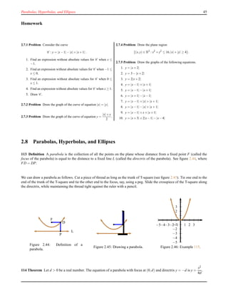 Parabolas, Hyperbolas, and Ellipses 45
Homework
2.7.1 Problem Consider the curve
C : y = |x−1| −|x|+|x+1|.
1. Find an expression without absolute values for C when x ≤
−1.
2. Find an expression without absolute values for C when −1 ≤
x ≤ 0.
3. Find an expression without absolute values for C when 0 ≤
x ≤ 1.
4. Find an expression without absolute values for C when x ≥ 1.
5. Draw C .
2.7.2 Problem Draw the graph of the curve of equation |x| = |y|.
2.7.3 Problem Draw the graph of the curve of equation y =
|x|+x
2
.
2.7.4 Problem Draw the plane region
{(x,y) ∈ R2
: x2
+y2
≤ 16,|x|+|y| ≥ 4}.
2.7.5 Problem Draw the graphs of the following equations.
1. y = |x+2|
2. y = 3−|x+2|
3. y = 2|x+2|
4. y = |x−1|+|x+1|
5. y = |x−1|−|x+1|
6. y = |x+1|−|x−1|
7. y = |x−1|+|x|+|x+1|
8. y = |x−1|−|x|+|x+1|
9. y = |x−1|+x+|x+1|
10. y = |x+3|+2|x−1|−|x−4|
2.8 Parabolas, Hyperbolas, and Ellipses
113 Deﬁnition A parabola is the collection of all the points on the plane whose distance from a ﬁxed point F (called the
focus of the parabola) is equal to the distance to a ﬁxed line L (called the directrix of the parabola). See ﬁgure 2.44, where
FD = DP.
We can draw a parabola as follows. Cut a piece of thread as long as the trunk of T-square (see ﬁgure 2.45). Tie one end to the
end of the trunk of the T-square and tie the other end to the focus, say, using a peg. Slide the crosspiece of the T-square along
the directrix, while maintaining the thread tight against the ruler with a pencil.
F
D
P
L
Figure 2.44: Deﬁnition of a
parabola.
Figure 2.45: Drawing a parabola.
1
2
3
−1
−2
−3
−4
−5
1 2 3−1−2−3−4−5
Figure 2.46: Example 115.
114 Theorem Let d > 0 be a real number. The equation of a parabola with focus at (0,d) and directrix y = −d is y =
x2
4d
.
 