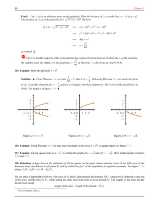 46 Chapter 2
Proof: Let (x,y) be an arbitrary point on the parabola. Then the distance of (x,y) to the line y = −d is |y+ d|.
The distance of (x,y) to the point (0,d) is x2 + (y− d)2. We have
|y+ d| = x2 + (y− d)2 =⇒ (|y+ d|)2
= x2
+ (y− d)2
=⇒ y2 + 2yd + d2 = x2 + y2 − 2yd + d2
=⇒ 4dy = x2
=⇒ y =
x2
4d
,
as wanted. u
!Observe that the midpoint of the perpendicular line segment from the focus to the directrix is on the parabola.
We call this point the vertex. For the parabola y =
x2
4d
of Theorem 114, the vertex is clearly (0,0).
115 Example Draw the parabola y = x2.
Solution: ◮ From Theorem 114, we want
1
4d
= 1, that is, d =
1
4
. Following Theorem 114, we locate the focus
at (0, 1
4 ) and the directrix at y = −
1
4
and use a T-square with these references. The vertex of the parabola is at
(0,0). The graph is in ﬁgure 2.46. ◭
1
2
3
−1
−2
−3
1 2 3−1−2−3
Figure 2.47: x = y2.
1
2
3
−1
−2
−3
1 2 3−1−2−3
Figure 2.48: y =
√
x.
1
2
3
−1
−2
−3
1 2 3−1−2−3
Figure 2.49: y = −
√
x.
116 Example Using Theorem 107, we may draw the graph of the curve x = y2. Its graph appears in ﬁgure 2.47.
117 Example Taking square roots on x = y2, we obtain the graphs of y =
√
x and of y = −
√
x. Their graphs appear in ﬁgures
2.48 and 2.49.
118 Deﬁnition A hyperbola is the collection of all the points on the plane whose absolute value of the difference of the
distances from two distinct ﬁxed points F1 and F2 (called the foci2 of the hyperbola) is a positive constant. See ﬁgure 2.50,
where |F1D− F2D| = |F1D′ − F2D′|.
We can draw a hyperbola as follows. Put tacks on F1 and F2 and measure the distance F1F2. Attach piece of thread to one end
of the ruler, and the other to F2, while letting the other end of the ruler to pivot around F1. The lengths of the ruler and the
thread must satisfy
length of the ruler− length of the thread < F1F2.
2
Foci is the plural of focus.
 