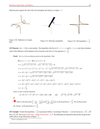 Parabolas, Hyperbolas, and Ellipses 47
Hold the pencil against the side of the rule and tighten the thread, as in ﬁgure 2.51.
F1
F2
D
D′
Figure 2.50: Deﬁnition of a hyper-
bola.
Figure 2.51: Drawing a hyperbola. Figure 2.52: The hyperbola y =
1
x
.
119 Theorem Let c > 0 be a real number. The hyperbola with foci at F1 = (−c,−c) and F2 = (c,c), and whose absolute
value of the difference of the distances from its points to the foci is 2c has equation xy =
c2
2
.
Proof: Let (x,y) be an arbitrary point on the hyperbola. Then
|d (x,y),(−c,−c) − d (x,y),(c,c) | = 2c
⇐⇒ (x+ c)2 + (y+ c)2 − (x− c)2 + (y− c)2 = 2c
⇐⇒ (x+ c)2 + (y+ c)2 + (x− c)2 + (y− c)2 − 2 (x+ c)2 + (y+ c)2 · (x− c)2 + (y− c)2 = 4c2
⇐⇒ 2x2 + 2y2 = 2 (x2 + y2 + 2c2)+ (2xc+ 2yc)· (x2 + y2 + 2c2)− (2xc+ 2yc)
⇐⇒ 2x2 + 2y2 = 2 (x2 + y2 + 2c2)2 − (2xc+ 2yc)2
⇐⇒ (2x2 + 2y2)2 = 4 (x2 + y2 + 2c2)2 − (2xc+ 2yc)2
⇐⇒ 4x4 + 8x2y2 + 4y4 = 4((x4 + y4 + 4c4 + 2x2y2 + 4y2c2 + 4x2c2)− (4x2c2 + 8xyc2 + 4y2c2))
⇐⇒ xy =
c2
2
,
where we have used the identities
(A+ B+C)2
= A2
+ B2
+C2
+ 2AB+ 2AC+ 2BC and
√
A− B·
√
A+ B = A2 − B2.
u
!Observe that the points −
c
√
2
,−
c
√
2
and
c
√
2
,
c
√
2
are on the hyperbola xy =
c2
2
. We call these points
the vertices3
of the hyperbola xy =
c2
2
.
120 Example To draw the hyperbolay =
1
x
we proceed as follows. According to Theorem 119, its two foci are at (−
√
2,−
√
2)
and (
√
2,
√
2). Put length of the ruler− length of the thread = 2
√
2. By alternately pivoting about these points using the pro-
cedure above, we get the picture in ﬁgure 2.52.
3
Vertices is the plural of vertex.
 