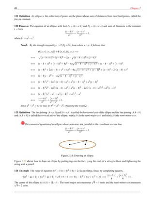 48 Chapter 2
121 Deﬁnition An ellipse is the collection of points on the plane whose sum of distances from two ﬁxed points, called the
foci, is constant.
122 Theorem The equation of an ellipse with foci F1 = (h − c,k) and F2 = (h + c,k) and sum of distances is the constant
t = 2a is
(x− h)2
a2
+
(y− k)2
b2
= 1,
where b2 = a2 − c2.
Proof: By the triangle inequality, t > F1F2 = 2c, from where a > c. It follows that
d (x,y),(x1,y1) + d (x,y),(x2,y2) = t
⇐⇒ (x− h + c)2 + (y− k)2 = 2a − (x− h − c)2 + (y− k)2
⇐⇒ (x− h + c)2 + (y− k)2 = 4a2 − 4a (x− h − c)2 + (y− k)2 + (x− h − c)2 + (y− k)2
⇐⇒ (x− h)2 + 2c(x− h)+ c2 = 4a2 − 4a (x− h − c)2 + (y− k)2 + (x− h)2 − 2c(x− h)+ c2
⇐⇒ (x− h)c− a2 = −a (x− h − c)2 + (y− k)2
⇐⇒ (x− h)2c2 − 2a2c(x− h)+ a2 = a2(x− h − c)2 + a2(y− k)2
⇐⇒ (x− h)2c2 − 2a2c(x− h)+ a2 = a2(x− h)2 − 2a2c(x− h)+ a2c2 + a2(y− k)2
⇐⇒ (x− h)2(c2 − a2)− a2(y− k)2 = a2c2 − a2
⇐⇒
(x− h)2
a2
+
(y− k)2
a2 − c2
= 1.
Since a2 − c2 > 0, we may let b2 = a2 − c2, obtaining the resultu
123 Deﬁnition The line joining (h+a,k) and (h−a,k) is called the horizontal axis of the ellipse and the line joining (h,k−b)
and (h,k + b) is called the vertical axis of the ellipse. max(a,b) is the semi-major axis and min(a,b) the semi-minor axis.
!The canonical equation of an ellipse whose semi-axes are parallel to the coordinate axes is thus
(x− h)2
a2
+
(y− k)2
b2
= 1.
Figure 2.53: Drawing an ellipse.
Figure 2.53 shews how to draw an ellipse by putting tags on the foci, tying the ends of a string to them and tightening the
string with a pencil.
124 Example The curve of equation 9x2 − 18x+ 4y2 + 8y = 23 is an ellipse, since, by completing squares,
9(x2
− 2x+ 1)+ 4(y2
+ 2y+ 1) = 23 + 9 + 4 =⇒ 9(x− 1)2
+ 4(y+ 1)2
= 36 =⇒
(x− 1)2
4
+
(y+ 1)2
9
= 1.
The centre of the ellipse is (h,k) = (1,−1). The semi-major axis measures
√
9 = 3 units and the semi-minor axis measures√
4 = 2 units.
 