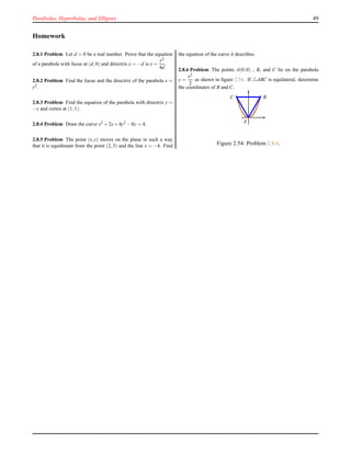 Parabolas, Hyperbolas, and Ellipses 49
Homework
2.8.1 Problem Let d > 0 be a real number. Prove that the equation
of a parabola with focus at (d,0) and directrix x = −d is x =
y2
4d
.
2.8.2 Problem Find the focus and the directrix of the parabola x =
y2.
2.8.3 Problem Find the equation of the parabola with directrix y =
−x and vertex at (1,1).
2.8.4 Problem Draw the curve x2 +2x+4y2 −8y = 4.
2.8.5 Problem The point (x,y) moves on the plane in such a way
that it is equidistant from the point (2,3) and the line x = −4. Find
the equation of the curve it describes.
2.8.6 Problem The points A(0,0) , B, and C lie on the parabola
y =
x2
2
as shewn in ﬁgure 2.54. If △ABC is equilateral, determine
the coordinates of B and C.
A
BC
Figure 2.54: Problem 2.8.6.
 