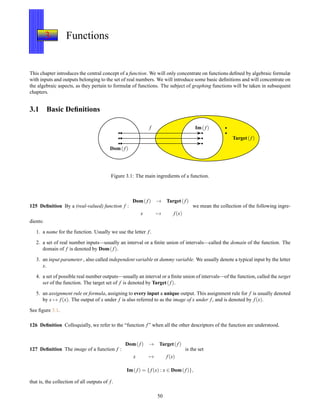 3 Functions
This chapter introduces the central concept of a function. We will only concentrate on functions deﬁned by algebraic formulæ
with inputs and outputs belonging to the set of real numbers. We will introduce some basic deﬁnitions and will concentrate on
the algebraic aspects, as they pertain to formulæ of functions. The subject of graphing functions will be taken in subsequent
chapters.
3.1 Basic Deﬁnitions
Dom(f)
Im( f)f
Target(f)
Figure 3.1: The main ingredients of a function.
125 Deﬁnition By a (real-valued) function f :
Dom(f) → Target( f)
x → f(x)
we mean the collection of the following ingre-
dients:
1. a name for the function. Usually we use the letter f.
2. a set of real number inputs—usually an interval or a ﬁnite union of intervals—called the domain of the function. The
domain of f is denoted by Dom( f).
3. an input parameter , also called independent variable or dummy variable. We usually denote a typical input by the letter
x.
4. a set of possible real number outputs—usually an interval or a ﬁnite union of intervals—of the function, called the target
set of the function. The target set of f is denoted by Target(f).
5. an assignment rule or formula, assigning to every input a unique output. This assignment rule for f is usually denoted
by x → f(x). The output of x under f is also referred to as the image of x under f, and is denoted by f(x).
See ﬁgure 3.1.
126 Deﬁnition Colloquially, we refer to the “function f” when all the other descriptors of the function are understood.
127 Deﬁnition The image of a function f :
Dom( f) → Target(f)
x → f(x)
is the set
Im( f) = { f(x) : x ∈ Dom(f)},
that is, the collection of all outputs of f.
50
 