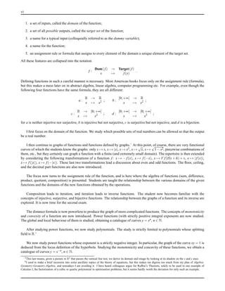 vi
1. a set of inputs, called the domain of the function;
2. a set of all possible outputs, called the target set of the function;
3. a name for a typical input (colloquially referred to as the dummy variable);
4. a name for the function;
5. an assignment rule or formula that assigns to every element of the domain a unique element of the target set.
All these features are collapsed into the notation
f :
Dom( f) → Target(f)
x → f(x)
.
Deﬁning functions in such a careful manner is necessary. Most American books focus only on the assignment rule (formula),
but this makes a mess later on in abstract algebra, linear algebra, computer programming etc. For example, even though the
following four functions have the same formula, they are all different:
a :
R → R
x → x2 ; b :
[0;+∞[ → R
x → x2 ;
c :
R → [0;+∞[
x → x2 ; d :
[0;+∞[ → [0;+∞[
x → x2 ;
for a is neither injective nor surjective, b is injective but not surjective, c is surjective but not injective, and d is a bijection.
I ﬁrst focus on the domain of the function. We study which possible sets of real numbers can be allowed so that the output
be a real number.
I then continue to graphs of functions and functions deﬁned by graphs.5 At this point, of course, there are very functional
curves of which the students know the graphs: only x → x, x → |x|, x → x2, x →
√
x, x →
√
1 − x2, piecewise combinations of
them, etc., but they certainly can graph a function with a ﬁnite (and extremely small domain). The repertoire is then extended
by considering the following transformations of a function f: x → − f(x), x → f(−x), x → V f(Hx + h) + v, x → |f(x)|,
x → f(|x|), x → f(−|x|). These last two transformations lead a discussion about even and odd functions. The ﬂoor, ceiling,
and the decimal part functions are also now introduced.
The focus now turns to the assignment rule of the function, and is here where the algebra of functions (sum, difference,
product, quotient, composition) is presented. Students are taught the relationship between the various domains of the given
functions and the domains of the new functions obtained by the operations.
Composition leads to iteration, and iteration leads to inverse functions. The student now becomes familiar with the
concepts of injective, surjective, and bijective functions. The relationship between the graphs of a function and its inverse are
explored. It is now time for the second exam.
The distance formula is now powerless to produce the graph of more complicated functions. The concepts of monotonicity
and convexity of a function are now introduced. Power functions (with strictly positive integral exponents are now studied.
The global and local behaviour of them is studied, obtaining a catalogue of curves y = xn, n ∈ N.
After studying power functions, we now study polynomials. The study is strictly limited to polynomials whose splitting
ﬁeld is R.6
We now study power functions whose exponent is a strictly negative integer. In particular, the graph of the curve xy = 1 is
deduced from the locus deﬁnition of the hyperbola. Studying the monotonicity and concavity of these functions, we obtain a
catalogue of curves y = x−n, n ∈ N.
5This last means, given a picture in R2 that passes the vertical line test, we derive its domain and image by looking at its shadow on the x and y axes.
6I used to make a brief incursion into some ancillary topics of the theory of equations, but this makes me digress too much from my plan of Algebra-
Geometry-Geometry-Algebra, and nowadays I am avoiding it. I have heard colleagues argue for Rufﬁni’s Theorem, solely to be used in one example of
Calculus I, the factorisation of a cubic or quartic polynomial in optimisation problems, but it seems hardly worth the deviation for only such an example.
 