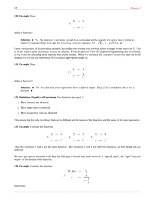 52 Chapter 3
130 Example Does
f :
R → Z
x → x2
.
deﬁne a function?
Solution: ◮ No. The target set is not large enough to accommodate all the outputs. The above rule is telling us
that every output belongs to Z. But this is not true, since for example, f(1 −
√
2) = 3 − 2
√
2 ∈ Z. ◭
Upon consideration of the preceding example, the reader may wonder why not then, select as target set the entire set R. This
is in fact what is done in practice, at least in Calculus. From the point of view of Computer Programming, this is wasteful,
as we would be allocating more memory than really needed. When we introduce the concept of surjections later on in the
chapter, we will see the importance of choosing an appropriate target set.
131 Example Does
f :
R → R
x →
1
x2
.
deﬁne a function?
Solution: ◮ No. In a function, every input must have a deﬁned output. Since f(0) is undeﬁned, this is not a
function. ◭
132 Deﬁnition (Equality of Functions) Two functions are equal if
1. Their domains are identical.
2. Their target sets are identical.
3. Their assignment rules are identical.
This means that the only two things that can be different are the names of the functions and the name of the input parameter.
133 Example Consider the functions
f :
Z → Z
x → x2
g :
Z → Z
s → s2
h :
Z → R
x → x2
.
Then the functions f and g are the same function. The functions f and h are different functions, as their target sets are
different.
We must pay special attention to the fact that although a formula may make sense for a “special input”, the “input” may not
be part of the domain of the function.
134 Example Consider the function
f :
N {0} → Q
x →
1
x+
1
x
.
Determine:
 