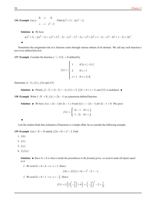 54 Chapter 3
136 Example Let γ :
R → R
x → x2
− 2
. Find γ(x2 + 1)− γ(x2 − 1).
Solution: ◮ We have
γ(x2
+ 1)− γ(x2
− 1) = ((x2
+ 1)2
− 2)− ((x2
− 1)2
− 2) = (x4
+ 2x2
+ 1 − 2)− (x4
− 2x2
+ 1 − 2) = 4x2
.
◭
Sometimes the assignment rule of a function varies through various subsets of its domain. We call any such function a
piecewise-deﬁned function.
137 Example Consider the function f : [−5;4] → R deﬁned by
f(x) =



1 if 2x ∈ [−5;1[
2 if x = 1
x+ 1 if x ∈ ]1;4]
Determine f(−3), f(1), f(4) and f(5).
Solution: ◮ Plainly, f(−3) = 2(−3) = −6, f(1) = 2, f(4) = 4 + 1 = 5, and f(5) is undeﬁned. ◭
138 Example Write f : R → R, f(x) = |2x− 1| as a piecewise-deﬁned function.
Solution: ◮ We have f(x) = 2x− 1 for 2x− 1 ≥ 0 and f(x) = −(2x− 1) for 2x− 1 < 0. This gives
f(x) =



2x− 1 if x ≤ 1
2
1 − 2x if x > 1
2
◭
Lest the student think that evaluation of functions is a simple affair, let us consider the following example.
139 Example Let f : R → R satisfy f(2x+ 4) = x2 − 2. Find
1. f(6)
2. f(1)
3. f(x)
4. f(f(x))
Solution: ◮ Since 2x+4 is what is inside the parentheses in the formula given, we need to make all inputs equal
to it.
1. We need 2x+ 4 = 6 =⇒ x = 1. Hence
f(6) = f(2(1)+ 4) = 12
− 2 = −1.
2. We need 2x+ 4 = 1 =⇒ x = −3
2 . Hence
f(1) = f 2 −
3
2
+ 4 = −
3
2
2
− 2 =
1
4
.
 